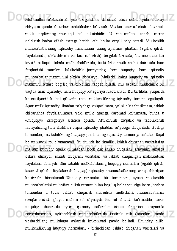Mol-mulkni   o‘zlashtirish   yuz   berganda   u   daromad   olish   uchun   yoki   shaxsiy
ehtiyojni   qondirish   uchun   ishlatilishini   bildiradi.   Mulkni   tasarruf   etish   -   bu   mol-
mulk   taqdirining   mustaqil   hal   qilinishidir.   U   mol-mulkni   sotish,   meros
qoldirish,   hadya   qilish ,   ijaraga   berish   kabi   hollar   orqali   ro‘y   beradi.   Mulkchilik
munosabatlarining   iqtisodiy   mazmunini   uning   ajralmas   jihatlari   (egalik   qilish,
foydalanish,   o‘zlashtirish   va   tasarruf   etish)   belgilab   bersada,   bu   munosabatlar
tavsifi   nafaqat   alohida   mulk   shakllarida,   balki   bitta   mulk   shakli   doirasida   ham
farqlanishi   mumkin.   Mulkchilik   jamiyatdagi   ham   huquqiy,   ham   iqtisodiy
munosabatlar   mazmunini   o‘zida   ifodalaydi.   Mulkchilikning   huquqiy   va   iqtisodiy
mazmuni   o‘zaro   bog`liq   va   bir-birini   taqozo   qiladi,   shu   sababli   mulkchilik   bir
vaqtda  ham  iqtisodiy,  ham  huquqiy  kategoriya  hisoblanadi.   Bu  birlikda ,  yuqorida
ko‘rsatilganidek,   hal   qiluvchi   rolni   mulkchilikning   iqtisodiy   tomoni   egallaydi.
Agar mulk iqtisodiy jihatdan ro‘yobga chiqarilmasa, ya’ni o‘zlashtirilmasa, ishlab
chiqarishda   foydalanilmasa   yoki   mulk   egasiga   daromad   keltirmasa,   bunda   u
«huquqiy»   kategoriya   sifatida   qoladi.   Mulkchilik   xo‘jalik   va   tadbirkorlik
faoliyatining   turli   shakllari   orqali   iqtisodiy   jihatdan   ro‘yobga   chiqariladi.   Boshqa
tomondan, mulkchilikning huquqiy jihati  uning iqtisodiy tomoniga nisbatan  faqat
bo‘ysinuvchi rol o‘ynamaydi. Bu shunda ko‘rinadiki, ishlab chiqarish vositalariga
ma’lum   huquqiy   egalik   qilmasdan,   hech   kim   ishlab   chiqarish   jarayonini   amalga
oshira   olmaydi,   ishlab   chiqarish   vositalari   va   ishlab   chiqarilgan   mahsulotdan
foydalana   olmaydi.   Shu   sababli   mulkchilikning   huquqiy   normalari   (egalik   qilish,
tasarruf   qilish,   foydalanish   huquqi)   iqtisodiy   munosabatlarning   aniqlashtirilgan
ko‘rinishi   hisoblanadi.   Xuquqiy   normalar ,   bir   tomondan,   aynan   mulkchilik
munosabatlarini muhofaza qilish zarurati bilan bog`liq holda vujudga kelsa, boshqa
tomondan   u   tovar   ishlab   chiqarish   sharoitida   mulkchilik   munosabatlarini
rivojlantirishda   g`oyat   muhim   rol   o‘ynaydi.   Bu   rol   shunda   ko‘rinadiki,   tovar
xo‘jaligi   sharoitida   ayrim   ijtimoiy   qatlamlar   ishlab   chiqarish   jarayonida
qatnashmasdan,   ayirboshlash   munosabatlarida   ishtirok   etib   (masalan,   savdo
vositachilari)   mulkdorga   aylanish   imkoniyati   paydo   bo‘ladi.   Shunday   qilib,
mulkchilikning   huquqiy   normalari,   -   birinchidan,   ishlab   chiqarish   vositalari   va
17