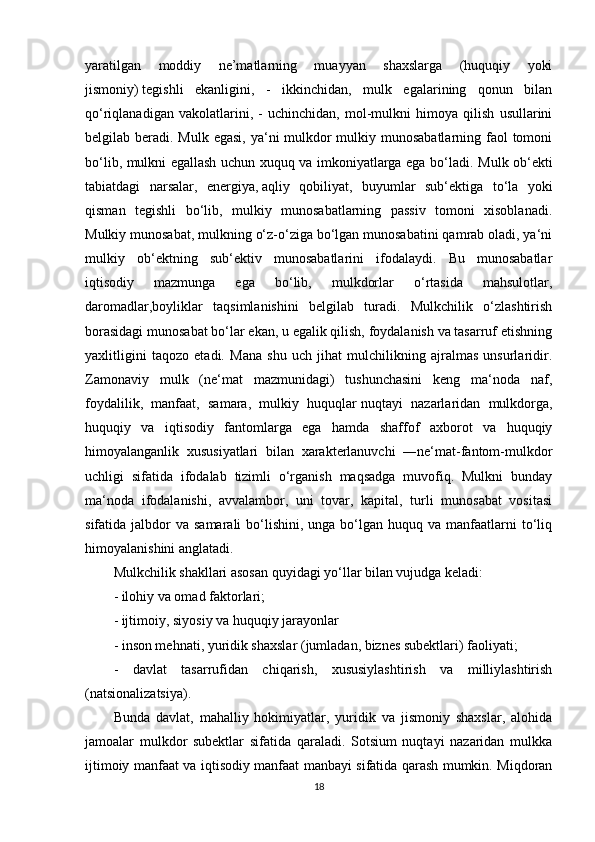 yaratilgan   moddiy   ne’matlarning   muayyan   shaxslarga   (huquqiy   yoki
jismoniy)   tegishli   ekanligini ,   -   ikkinchidan,   mulk   egalarining   qonun   bilan
qo‘riqlanadigan   vakolatlarini,   -   uchinchidan,   mol-mulkni   himoya   qilish   usullarini
belgilab beradi. Mulk egasi, ya‘ni mulkdor  mulkiy munosabatlarning faol tomoni
bo‘lib, mulkni egallash uchun xuquq va imkoniyatlarga ega bo‘ladi.   Mulk ob‘ekti
tabiatdagi   narsalar,   energiya,   aqliy   qobiliyat ,   buyumlar   sub‘ektiga   to‘la   yoki
qisman   tegishli   bo‘lib,   mulkiy   munosabatlarning   passiv   tomoni   xisoblanadi.
Mulkiy munosabat, mulkning o‘z-o‘ziga bo‘lgan munosabatini qamrab oladi, ya‘ni
mulkiy   ob‘ektning   sub‘ektiv   munosabatlarini   ifodalaydi.   Bu   munosabatlar
iqtisodiy   mazmunga   ega   bo‘lib,   mulkdorlar   o‘rtasida   mahsulotlar,
daromadlar,boyliklar   taqsimlanishini   belgilab   turadi.   Mulkchilik   o‘zlashtirish
borasidagi munosabat bo‘lar ekan, u egalik qilish, foydalanish va tasarruf etishning
yaxlitligini   taqozo   etadi.   Mana   shu   uch   jihat   mulchilikning   ajralmas   unsurlaridir.
Zamonaviy   mulk   (ne‘mat   mazmunidagi)   tushunchasini   keng   ma‘noda   naf,
foydalilik,   manfaat,   samara,   mulkiy   huquqlar   nuqtayi   nazarlaridan   mulkdorga ,
huquqiy   va   iqtisodiy   fantomlarga   ega   hamda   shaffof   axborot   va   huquqiy
himoyalanganlik   xususiyatlari   bilan   xarakterlanuvchi   ―ne‘mat-fantom-mulkdor
uchligi   sifatida   ifodalab   tizimli   o‘rganish   maqsadga   muvofiq.   Mulkni   bunday
ma‘noda   ifodalanishi,   avvalambor,   uni   tovar,   kapital,   turli   munosabat   vositasi
sifatida jalbdor   va samarali  bo‘lishini,  unga  bo‘lgan  huquq  va manfaatlarni  to‘liq
himoyalanishini anglatadi.
Mulkchilik shakllari asosan quyidagi yo‘llar bilan vujudga keladi:
- ilohiy va omad faktorlari;
- ijtimoiy, siyosiy va huquqiy jarayonlar
-   inson mehnati , yuridik shaxslar (jumladan, biznes subektlari) faoliyati;
-   davlat   tasarrufidan   chiqarish,   xususiylashtirish   va   milliylashtirish
(natsionalizatsiya).
Bunda   davlat,   mahalliy   hokimiyatlar,   yuridik   va   jismoniy   shaxslar,   alohida
jamoalar   mulkdor   subektlar   sifatida   qaraladi.   Sotsium   nuqtayi   nazaridan   mulkka
ijtimoiy manfaat va iqtisodiy manfaat manbayi sifatida qarash mumkin. Miqdoran
18