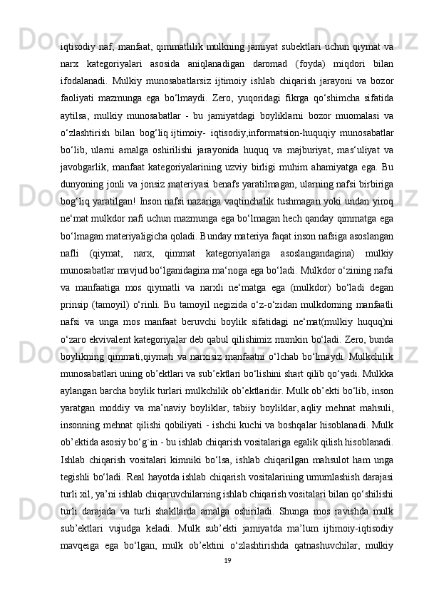 iqtisodiy   naf,   manfaat,   qimmatlilik   mulkning   jamiyat   subektlari   uchun   qiymat   va
narx   kategoriyalari   asosida   aniqlanadigan   daromad   (foyda)   miqdori   bilan
ifodalanadi.   Mulkiy   munosabatlarsiz   ijtimoiy   ishlab   chiqarish   jarayoni   va   bozor
faoliyati   mazmunga   ega   bo‘lmaydi.   Zero,   yuqoridagi   fikrga   qo‘shimcha   sifatida
aytilsa,   mulkiy   munosabatlar   -   bu   jamiyatdagi   boyliklarni   bozor   muomalasi   va
o‘zlashtirish   bilan   bog‘liq   ijtimoiy-   iqtisodiy ,informatsion-huquqiy   munosabatlar
bo‘lib,   ularni   amalga   oshirilishi   jarayonida   huquq   va   majburiyat,   mas‘uliyat   va
javobgarlik,   manfaat   kategoriyalarining   uzviy   birligi   muhim   ahamiyatga   ega.   Bu
dunyoning jonli va jonsiz materiyasi benafs yaratilmagan, ularning nafsi birbiriga
bog‘liq yaratilgan! Inson nafsi  nazariga vaqtinchalik tushmagan yoki undan yiroq
ne‘mat mulkdor nafi uchun mazmunga ega bo‘lmagan hech qanday qimmatga ega
bo‘lmagan materiyaligicha qoladi. Bunday materiya faqat inson nafsiga asoslangan
nafli   (qiymat,   narx,   qimmat   kategoriyalariga   asoslangandagina)   mulkiy
munosabatlar mavjud bo‘lganidagina ma‘noga ega bo‘ladi. Mulkdor o‘zining nafsi
va   manfaatiga   mos   qiymatli   va   narxli   ne‘matga   ega   (mulkdor)   bo‘ladi   degan
prinsip   (tamoyil)   o‘rinli.   Bu   tamoyil   negizida   o‘z-o‘zidan   mulkdorning   manfaatli
nafsi   va   unga   mos   manfaat   beruvchi   boylik   sifatidagi   ne‘mat(mulkiy   huquq)ni
o‘zaro ekvivalent kategoriyalar deb qabul qilishimiz mumkin bo‘ladi. Zero, bunda
boylikning  qimmati,qiymati  va  narxisiz   manfaatni  o‘lchab  bo‘lmaydi.  Mulkchilik
munosabatlari uning ob’ektlari va sub’ektlari bo‘lishini shart qilib qo‘yadi. Mulkka
aylangan barcha boylik turlari mulkchilik ob’ektlaridir. Mulk ob’ekti bo‘lib, inson
yaratgan   moddiy   va   ma’naviy   boyliklar,   tabiiy   boyliklar,   aqliy   mehnat   mahsuli ,
insonning mehnat qilishi qobiliyati - ishchi kuchi va boshqalar hisoblanadi. Mulk
ob’ektida asosiy bo‘g`in - bu ishlab chiqarish vositalariga egalik qilish hisoblanadi.
Ishlab   chiqarish   vositalari   kimniki   bo‘lsa,   ishlab   chiqarilgan   mahsulot   ham   unga
tegishli bo‘ladi. Real hayotda ishlab chiqarish vositalarining umumlashish darajasi
turli xil, ya’ni ishlab chiqaruvchilarning ishlab chiqarish vositalari bilan qo‘shilishi
turli   darajada   va   turli   shakllarda   amalga   oshiriladi.   Shunga   mos   ravishda   mulk
sub’ektlari   vujudga   keladi.   Mulk   sub’ekti   jamiyatda   ma’lum   ijtimoiy-iqtisodiy
mavqeiga   ega   bo‘lgan,   mulk   ob’ektini   o‘zlashtirishda   qatnashuvchilar,   mulkiy
19