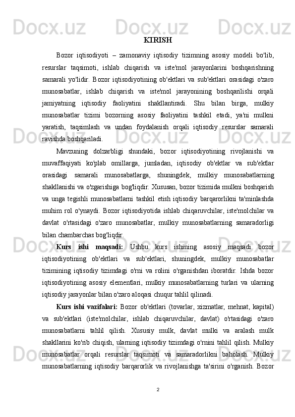 KIRISH
Bozor   iqtisodiyoti   –   zamonaviy   iqtisodiy   tizimning   asosiy   modeli   bo'lib,
resurslar   taqsimoti,   ishlab   chiqarish   va   iste'mol   jarayonlarini   boshqarishning
samarali   yo'lidir.   Bozor   iqtisodiyotining   ob'ektlari   va   sub'ektlari   orasidagi   o'zaro
munosabatlar,   ishlab   chiqarish   va   iste'mol   jarayonining   boshqarilishi   orqali
jamiyatning   iqtisodiy   faoliyatini   shakllantiradi.   Shu   bilan   birga,   mulkiy
munosabatlar   tizimi   bozorning   asosiy   faoliyatini   tashkil   etadi,   ya'ni   mulkni
yaratish,   taqsimlash   va   undan   foydalanish   orqali   iqtisodiy   resurslar   samarali
ravishda boshqariladi.
Mavzuning   dolzarbligi   shundaki,   bozor   iqtisodiyotining   rivojlanishi   va
muvaffaqiyati   ko'plab   omillarga,   jumladan,   iqtisodiy   ob'ektlar   va   sub'ektlar
orasidagi   samarali   munosabatlarga,   shuningdek,   mulkiy   munosabatlarning
shakllanishi va o'zgarishiga bog'liqdir. Xususan, bozor tizimida mulkni boshqarish
va   unga   tegishli   munosabatlarni   tashkil   etish   iqtisodiy   barqarorlikni   ta'minlashda
muhim   rol   o'ynaydi.   Bozor   iqtisodiyotida   ishlab   chiqaruvchilar,   iste'molchilar   va
davlat   o'rtasidagi   o'zaro   munosabatlar,   mulkiy   munosabatlarning   samaradorligi
bilan chambarchas bog'liqdir.
Kurs   ishi   maqsadi:   Ushbu   kurs   ishining   asosiy   maqsadi   bozor
iqtisodiyotining   ob'ektlari   va   sub'ektlari,   shuningdek,   mulkiy   munosabatlar
tizimining   iqtisodiy   tizimdagi   o'rni   va   rolini   o'rganishdan   iboratdir.   Ishda   bozor
iqtisodiyotining   asosiy   elementlari,   mulkiy   munosabatlarning   turlari   va   ularning
iqtisodiy jarayonlar bilan o'zaro aloqasi chuqur tahlil qilinadi.
Kurs   ishi   vazifalari:   Bozor   ob'ektlari   (tovarlar,   xizmatlar,   mehnat,   kapital)
va   sub'ektlari   (iste'molchilar,   ishlab   chiqaruvchilar,   davlat)   o'rtasidagi   o'zaro
munosabatlarni   tahlil   qilish.   Xususiy   mulk,   davlat   mulki   va   aralash   mulk
shakllarini ko'rib chiqish, ularning iqtisodiy tizimdagi o'rnini  tahlil  qilish. Mulkiy
munosabatlar   orqali   resurslar   taqsimoti   va   samaradorlikni   baholash.   Mulkiy
munosabatlarning   iqtisodiy   barqarorlik   va   rivojlanishga   ta'sirini   o'rganish.   Bozor
2