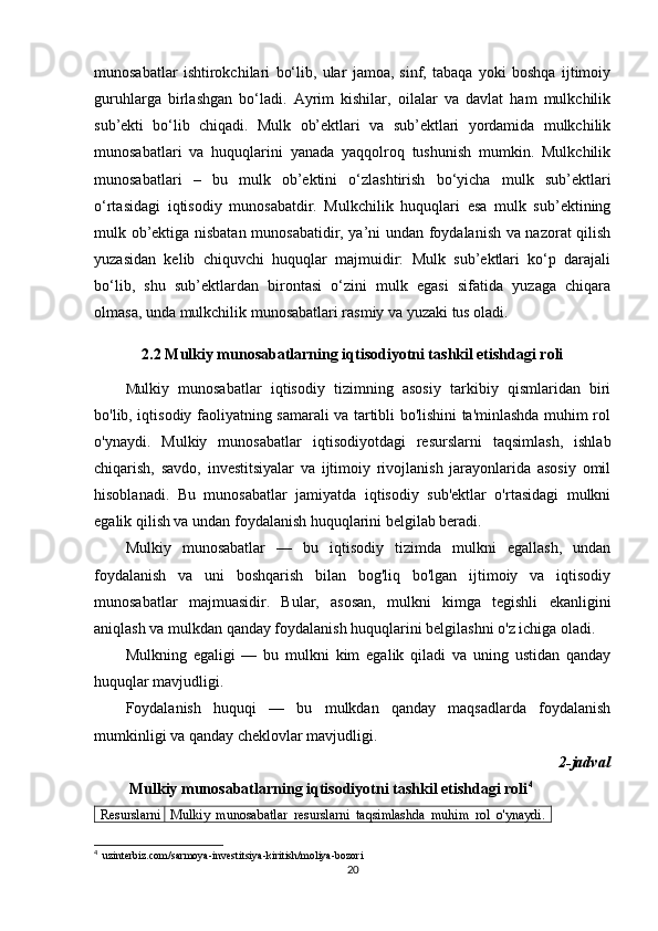 munosabatlar   ishtirokchilari   bo‘lib,   ular   jamoa,   sinf,   tabaqa   yoki   boshqa   ijtimoiy
guruhlarga   birlashgan   bo‘ladi.   Ayrim   kishilar,   oilalar   va   davlat   ham   mulkchilik
sub’ekti   bo‘lib   chiqadi.   Mulk   ob’ektlari   va   sub’ektlari   yordamida   mulkchilik
munosabatlari   va   huquqlarini   yanada   yaqqolroq   tushunish   mumkin.   Mulkchilik
munosabatlari   –   bu   mulk   ob’ektini   o‘zlashtirish   bo‘yicha   mulk   sub’ektlari
o‘rtasidagi   iqtisodiy   munosabatdir.   Mulkchilik   huquqlari   esa   mulk   sub’ektining
mulk ob’ektiga nisbatan munosabatidir, ya’ni undan foydalanish va nazorat qilish
yuzasidan   kelib   chiquvchi   huquqlar   majmuidir:   Mulk   sub’ektlari   ko‘p   darajali
bo‘lib,   shu   sub’ektlardan   birontasi   o‘zini   mulk   egasi   sifatida   yuzaga   chiqara
olmasa, unda mulkchilik munosabatlari rasmiy va yuzaki tus oladi.
2.2  Mulkiy munosabatlarning iqtisodiyotni tashkil etishdagi roli
M ulkiy   munosabatlar   iqtisodiy   tizimning   asosiy   tarkibiy   qismlaridan   biri
bo'lib, iqtisodiy faoliyatning samarali va tartibli bo'lishini ta'minlashda muhim rol
o'ynaydi.   Mulkiy   munosabatlar   iqtisodiyotdagi   resurslarni   taqsimlash,   ishlab
chiqarish,   savdo,   investitsiyalar   va   ijtimoiy   rivojlanish   jarayonlarida   asosiy   omil
hisoblanadi.   Bu   munosabatlar   jamiyatda   iqtisodiy   sub'ektlar   o'rtasidagi   mulkni
egalik qilish va undan foydalanish huquqlarini belgilab beradi.
Mulkiy   munosabatlar   —   bu   iqtisodiy   tizimda   mulkni   egallash,   undan
foydalanish   va   uni   boshqarish   bilan   bog'liq   bo'lgan   ijtimoiy   va   iqtisodiy
munosabatlar   majmuasidir.   Bular,   asosan,   mulkni   kimga   tegishli   ekanligini
aniqlash va mulkdan qanday foydalanish huquqlarini belgilashni o'z ichiga oladi.
Mulkning   egaligi   —   bu   mulkni   kim   egalik   qiladi   va   uning   ustidan   qanday
huquqlar mavjudligi.
Foydalanish   huquqi   —   bu   mulkdan   qanday   maqsadlarda   foydalanish
mumkinligi va qanday cheklovlar mavjudligi.
2-jadval
 Mulkiy munosabatlarning iqtisodiyotni tashkil etishdagi roli 4
Resurslarni Mulkiy   munosabatlar   resurslarni   taqsimlashda   muhim   rol   o'ynaydi.
4
   uzinterbiz.com/sarmoya-investitsiya-kiritish/moliya-bozori 
20