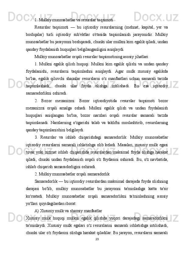 1. Mulkiy munosabatlar va resurslar taqsimoti
Resurslar   taqsimoti   —   bu   iqtisodiy   resurslarning   (mehnat,   kapital,   yer   va
boshqalar)   turli   iqtisodiy   sub'ektlar   o'rtasida   taqsimlanish   jarayonidir.   Mulkiy
munosabatlar bu jarayonni boshqaradi, chunki ular mulkni kim egalik qiladi, undan
qanday foydalanish huquqlari belgilanganligini aniqlaydi.
Mulkiy munosabatlar orqali resurslar taqsimotining asosiy jihatlari:
1.   Mulkni   egalik   qilish   huquqi :   Mulkni   kim   egalik   qilishi   va   undan   qanday
foydalanishi,   resurslarni   taqsimlashni   aniqlaydi.   Agar   mulk   xususiy   egalikda
bo'lsa,   egalik   qiluvchi   shaxslar   resurslarni   o'z   manfaatlari   uchun   samarali   tarzda
taqsimlashadi,   chunki   ular   foyda   olishga   intilishadi.   Bu   esa   iqtisodiy
samaradorlikni oshiradi.
2.   Bozor   mexanizmi :   Bozor   iqtisodiyotida   resurslar   taqsimoti   bozor
mexanizmi   orqali   amalga   oshadi.   Mulkni   egalik   qilish   va   undan   foydalanish
huquqlari   aniqlangan   bo'lsa,   bozor   narxlari   orqali   resurslar   samarali   tarzda
taqsimlanadi.   Narxlarning   o'zgarishi   talab   va   taklifni   moslashtirib,   resurslarning
qanday taqsimlanishini belgilaydi.
3.   Resurslar   va   ishlab   chiqarishdagi   samaradorlik :   Mulkiy   munosabatlar
iqtisodiy resurslarni samarali ishlatishga olib keladi. Masalan, xususiy mulk egasi
tovar yoki xizmat ishlab chiqarishda resurslardan maksimal foyda olishga harakat
qiladi,   chunki   undan   foydalanish   orqali   o'z   foydasini   oshiradi.   Bu,   o'z   navbatida,
ishlab chiqarish samaradorligini oshiradi.
2. Mulkiy munosabatlar orqali samaradorlik
Samaradorlik — bu iqtisodiy resurslardan maksimal darajada foyda olishning
darajasi   bo'lib,   mulkiy   munosabatlar   bu   jarayonni   ta'minlashga   katta   ta'sir
ko'rsatadi.   Mulkiy   munosabatlar   orqali   samaradorlikni   ta'minlashning   asosiy
yo'llari quyidagilardan iborat:
A)  Xususiy mulk va shaxsiy manfaatlar
Xususiy   mulk   huquqi   mulkni   egalik   qilishda   yuqori   darajadagi   samaradorlikni
ta'minlaydi.   Xususiy   mulk   egalari   o'z   resurslarini   samarali   ishlatishga   intilishadi,
chunki ular o'z foydasini olishga harakat qiladilar. Bu jarayon, resurslarni samarali
23