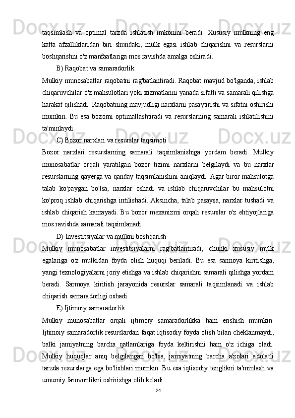 taqsimlash   va   optimal   tarzda   ishlatish   imkonini   beradi.   Xususiy   mulkning   eng
katta   afzalliklaridan   biri   shundaki,   mulk   egasi   ishlab   chiqarishni   va   resurslarni
boshqarishni o'z manfaatlariga mos ravishda amalga oshiradi.
B)  Raqobat va samaradorlik
Mulkiy munosabatlar raqobatni rag'batlantiradi. Raqobat mavjud bo'lganda, ishlab
chiqaruvchilar o'z mahsulotlari yoki xizmatlarini yanada sifatli va samarali qilishga
harakat qilishadi. Raqobatning mavjudligi narxlarni pasaytirishi va sifatni oshirishi
mumkin.   Bu   esa   bozorni   optimallashtiradi   va   resurslarning   samarali   ishlatilishini
ta'minlaydi.
C)  Bozor narxlari va resurslar taqsimoti
Bozor   narxlari   resurslarning   samarali   taqsimlanishiga   yordam   beradi.   Mulkiy
munosabatlar   orqali   yaratilgan   bozor   tizimi   narxlarni   belgilaydi   va   bu   narxlar
resurslarning qayerga va qanday taqsimlanishini aniqlaydi. Agar biror mahsulotga
talab   ko'paygan   bo'lsa,   narxlar   oshadi   va   ishlab   chiqaruvchilar   bu   mahsulotni
ko'proq ishlab chiqarishga  intilishadi.  Aksincha,  talab pasaysa,  narxlar  tushadi  va
ishlab   chiqarish   kamayadi.   Bu   bozor   mexanizmi   orqali   resurslar   o'z   ehtiyojlariga
mos ravishda samarali taqsimlanadi.
D)  Investitsiyalar va mulkni boshqarish
Mulkiy   munosabatlar   investitsiyalarni   rag'batlantiradi,   chunki   xususiy   mulk
egalariga   o'z   mulkidan   foyda   olish   huquqi   beriladi.   Bu   esa   sarmoya   kiritishga,
yangi texnologiyalarni joriy etishga va ishlab chiqarishni samarali qilishga yordam
beradi.   Sarmoya   kiritish   jarayonida   resurslar   samarali   taqsimlanadi   va   ishlab
chiqarish samaradorligi oshadi.
E)  Ijtimoiy samaradorlik
Mulkiy   munosabatlar   orqali   ijtimoiy   samaradorlikka   ham   erishish   mumkin.
Ijtimoiy samaradorlik resurslardan faqat iqtisodiy foyda olish bilan cheklanmaydi,
balki   jamiyatning   barcha   qatlamlariga   foyda   keltirishni   ham   o'z   ichiga   oladi.
Mulkiy   huquqlar   aniq   belgilangan   bo'lsa,   jamiyatning   barcha   a'zolari   adolatli
tarzda resurslarga ega bo'lishlari mumkin. Bu esa iqtisodiy tenglikni ta'minlash va
umumiy farovonlikni oshirishga olib keladi.
24 