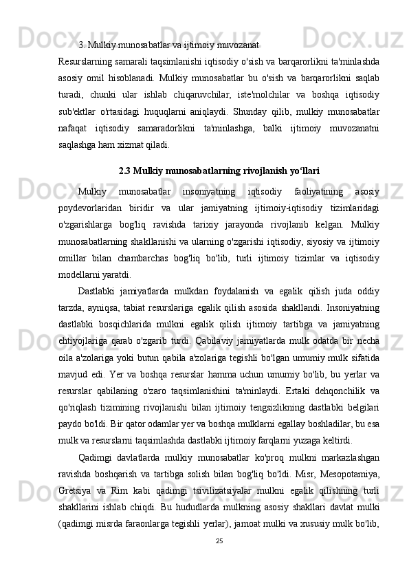 3. Mulkiy munosabatlar va ijtimoiy muvozanat
Resurslarning samarali taqsimlanishi iqtisodiy o'sish va barqarorlikni ta'minlashda
asosiy   omil   hisoblanadi.   Mulkiy   munosabatlar   bu   o'sish   va   barqarorlikni   saqlab
turadi,   chunki   ular   ishlab   chiqaruvchilar,   iste'molchilar   va   boshqa   iqtisodiy
sub'ektlar   o'rtasidagi   huquqlarni   aniqlaydi.   Shunday   qilib,   mulkiy   munosabatlar
nafaqat   iqtisodiy   samaradorlikni   ta'minlashga,   balki   ijtimoiy   muvozanatni
saqlashga ham xizmat qiladi.
2.3 Mulkiy munosabatlarning rivojlanish yo‘llari
Mulkiy   munosabatlar   insoniyatning   iqtisodiy   faoliyatining   asosiy
poydevorlaridan   biridir   va   ular   jamiyatning   ijtimoiy-iqtisodiy   tizimlaridagi
o'zgarishlarga   bog'liq   ravishda   tarixiy   jarayonda   rivojlanib   kelgan.   Mulkiy
munosabatlarning shakllanishi  va ularning o'zgarishi iqtisodiy, siyosiy va ijtimoiy
omillar   bilan   chambarchas   bog'liq   bo'lib,   turli   ijtimoiy   tizimlar   va   iqtisodiy
modellarni yaratdi.
Dastlabki   jamiyatlarda   mulkdan   foydalanish   va   egalik   qilish   juda   oddiy
tarzda,   ayniqsa,   tabiat   resurslariga   egalik   qilish   asosida   shakllandi.   Insoniyatning
dastlabki   bosqichlarida   mulkni   egalik   qilish   ijtimoiy   tartibga   va   jamiyatning
ehtiyojlariga   qarab   o'zgarib   turdi.   Qabilaviy   jamiyatlarda   mulk   odatda   bir   necha
oila a'zolariga  yoki   butun  qabila  a'zolariga tegishli  bo'lgan  umumiy mulk  sifatida
mavjud   edi.   Yer   va   boshqa   resurslar   hamma   uchun   umumiy   bo'lib,   bu   yerlar   va
resurslar   qabilaning   o'zaro   taqsimlanishini   ta'minlaydi.   Ertaki   dehqonchilik   va
qo'riqlash   tizimining   rivojlanishi   bilan   ijtimoiy   tengsizlikning   dastlabki   belgilari
paydo bo'ldi. Bir qator odamlar yer va boshqa mulklarni egallay boshladilar, bu esa
mulk va resurslarni taqsimlashda dastlabki ijtimoiy farqlarni yuzaga keltirdi.
Qadimgi   davlatlarda   mulkiy   munosabatlar   ko'proq   mulkni   markazlashgan
ravishda   boshqarish   va   tartibga   solish   bilan   bog'liq   bo'ldi.   Misr,   Mesopotamiya,
Gretsiya   va   Rim   kabi   qadimgi   tsivilizatsiyalar   mulkni   egalik   qilishning   turli
shakllarini   ishlab   chiqdi.   Bu   hududlarda   mulkning   asosiy   shakllari   davlat   mulki
(qadimgi misrda faraonlarga tegishli yerlar), jamoat mulki va xususiy mulk bo'lib,
25