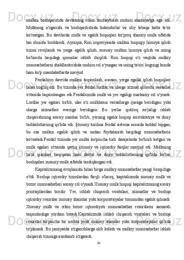 mulkni   boshqarishda   davlatning   rolini   kuchaytirish   muhim   ahamiyatga   ega   edi.
Mulkning   o'zgarishi   va   boshqarilishida   hukmdorlar   va   oliy   tabaqa   katta   ta'sir
ko'rsatgan.   Bu   davrlarda   mulk   va   egalik   huquqlari   ko'proq   shaxsiy   mulk   sifatida
tan  olinishi  boshlandi.   Ayniqsa,  Rim  imperiyasida   mulkni  huquqiy  himoya  qilish
tizimi   rivojlandi   va   yerga   egalik   qilish,   xususiy   mulkni   himoya   qilish   va   uning
bo'linishi   haqidagi   qonunlar   ishlab   chiqildi.   Rim   huquqi   o'z   vaqtida   mulkiy
munosabatlarni shakllantirishda muhim rol o'ynagan va uning ta'siri bugungi kunda
ham ko'p mamlakatlarda mavjud.
Feodalizm   davrida   mulkni   taqsimlash,   asosan,   yerga   egalik   qilish   huquqlari
bilan bog'liq edi. Bu tizimda yer feodal lordlar va ularga xizmat qiluvchi vassallar
o'rtasida taqsimlangan edi.Feodalizmda mulk va yer  egaligi  markaziy rol o'ynadi.
Lordlar   yer   egalari   bo'lib,   ular   o'z   mulklarini   vassallarga   ijaraga   berishgan   yoki
ularga   xizmatlari   evaziga   berishgan.   Bu   yerlar   qishloq   xo'jaligi   ishlab
chiqarishining   asosiy   manbai   bo'lib,   yerning   egalik   huquqi   aristokratiya   va   diniy
tashkilotlarning qo'lida edi. Ijtimoiy tuzilma feodal sistema asosida tashkil topgan,
bu   esa   mulkni   egalik   qilish   va   undan   foydalanish   haqidagi   munosabatlarni
ko'rsatadi.Feodal   tizimda   yer   mulki   ko'pincha   turli   darajalarda   bo'linib   ketgan   va
mulk   egalari   o'rtasida   qattiq   ijtimoiy   va   iqtisodiy   farqlar   mavjud   edi.   Mulkning
ba'zi   qismlari   haqiqatan   ham   davlat   va   diniy   tashkilotlarning   qo'lida   bo'lsa,
boshqalari xususiy mulk sifatida tasdiqlangan edi.
Kapitalizmning rivojlanishi bilan birga mulkiy munosabatlar yangi bosqichga
o'tdi.   Boshqa   iqtisodiy   tizimlardan   farqli   o'laroq,   kapitalizmda   xususiy   mulk   va
bozor munosabatlari asosiy rol o'ynadi.Xususiy mulk huquqi kapitalizmning asosiy
printsiplaridan   biridir.   Yer,   ishlab   chiqarish   vositalari,   xizmatlar   va   boshqa
iqtisodiy resurslar xususiy shaxslar yoki korporatsiyalar tomonidan egalik qilinadi.
Xususiy   mulk   va   erkin   bozor   iqtisodiyoti   munosabatlari   resurslarni   samarali
taqsimlashga   yordam   beradi.Kapitalizmda   ishlab   chiqarish   vositalari   va   boshqa
resurslar   ko'pincha   bir   nechta   yirik   xususiy   shaxslar   yoki   korporatsiyalar   qo'lida
to'planadi. Bu jamiyatda o'zgarishlarga olib keladi va mulkiy munosabatlar ishlab
chiqarish tizimiga asoslanib o'zgaradi.
26