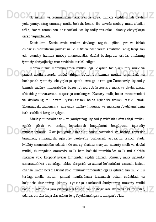 Sotsializm   va   kommunizm   nazariyasiga   ko'ra,   mulkni   egalik   qilish   davlat
yoki   jamiyatning   umumiy   mulki   bo'lishi   kerak.   Bu   davrda   mulkiy   munosabatlar
to'liq   davlat   tomonidan   boshqariladi   va   iqtisodiy   resurslar   ijtimoiy   ehtiyojlarga
qarab taqsimlanadi.
Sotsializm:   Sotsializmda   mulkni   davlatga   tegishli   qilish,   yer   va   ishlab
chiqarish   vositalarini   jamoat   mulki   sifatida   boshqarish   amaliyoti   keng   tarqalgan
edi.   Bunday   tizimda   mulkiy   munosabatlar   davlat   boshqaruvi   ostida,   aholining
ijtimoiy ehtiyojlariga mos ravishda tashkil etilgan.
Kommunizm:   Kommunizmda   mulkni   egalik   qilish   to'liq   umumiy   mulk   va
jamoat   mulki   asosida   tashkil   etilgan   bo'lib,   bu   tizimda   mulkni   taqsimlash   va
boshqarish   ijtimoiy   ehtiyojlarga   qarab   amalga   oshirilgan.Zamonaviy   iqtisodiy
tizimda   mulkiy   munosabatlar   bozor   iqtisodiyotida   xususiy   mulk   va   davlat   mulki
o'rtasidagi muvozanatni saqlashga asoslangan. Xususiy mulk, bozor mexanizmlari
va   davlatning   roli   o'zaro   uyg'unlashgan   holda   iqtisodiy   tizimni   tashkil   etadi.
Shuningdek,   zamonaviy   jamiyatda   mulkiy   huquqlar   va   mulkdan   foydalanishning
turli shakllari keng tarqalgan. 
Mulkiy munosabatlar – bu jamiyatdagi iqtisodiy sub'ektlar o'rtasidagi mulkni
egalik   qilish   va   undan   foydalanish   huquqlarini   belgilovchi   iqtisodiy
munosabatlardir.   Ular   jamiyatda   ishlab   chiqarish   vositalari   va   boshqa   resurslar
taqsimoti,   shuningdek,   iqtisodiy   faoliyatni   boshqarish   asoslarini   tashkil   etadi.
Mulkiy munosabatlar  odatda  ikki  asosiy  shaklda mavjud:   xususiy   mulk   va   davlat
mulki ,   shuningdek,   ommaviy   mulk   ham   bo'lishi   mumkin.Bu   mulk   turi   alohida
shaxslar   yoki   korporatsiyalar   tomonidan   egalik   qilinadi.   Xususiy   mulk   iqtisodiy
samaradorlikni oshirishga, ishlab chiqarish va xizmat ko'rsatishni  samarali tashkil
etishga imkon beradi.Davlat yoki hukumat tomonidan egalik qilinadigan mulk. Bu
turdagi   mulk,   asosan,   jamoat   manfaatlarini   ta'minlash   uchun   ishlatiladi   va
ko'pincha   davlatning   ijtimoiy   siyosatiga   asoslanadi.Jamiyatning   umumiy   mulki
bo'lib, u ko'pincha jamiyatning o'zi tomonidan boshqariladi. Bu yerlar va resurslar,
odatda, barcha fuqarolar uchun teng foydalanishga asoslangan bo'ladi.
27