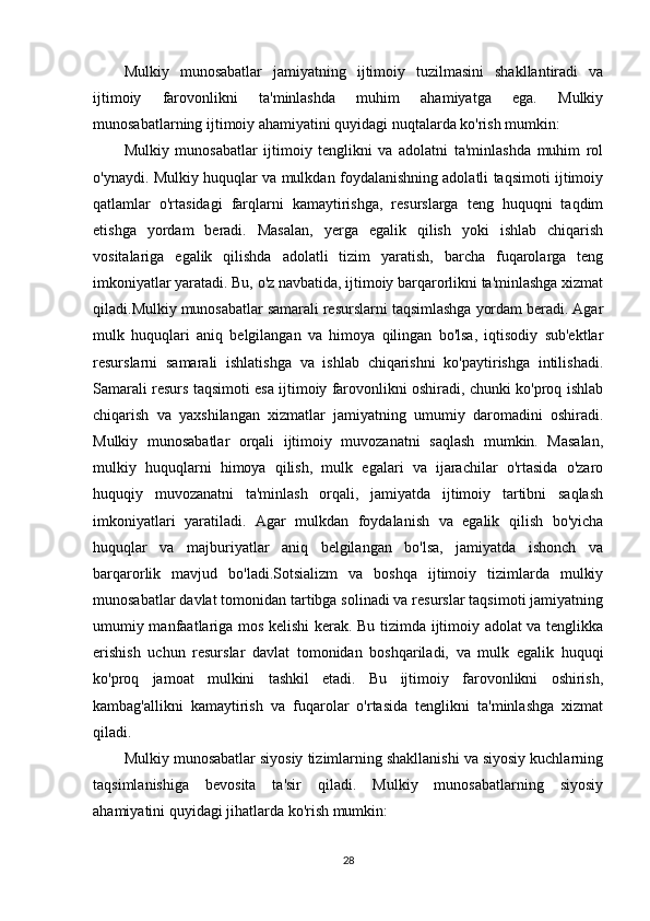 Mulkiy   munosabatlar   jamiyatning   ijtimoiy   tuzilmasini   shakllantiradi   va
ijtimoiy   farovonlikni   ta'minlashda   muhim   ahamiyatga   ega.   Mulkiy
munosabatlarning ijtimoiy ahamiyatini quyidagi nuqtalarda ko'rish mumkin:
Mulkiy   munosabatlar   ijtimoiy   tenglikni   va   adolatni   ta'minlashda   muhim   rol
o'ynaydi. Mulkiy huquqlar va mulkdan foydalanishning adolatli taqsimoti ijtimoiy
qatlamlar   o'rtasidagi   farqlarni   kamaytirishga,   resurslarga   teng   huquqni   taqdim
etishga   yordam   beradi.   Masalan,   yerga   egalik   qilish   yoki   ishlab   chiqarish
vositalariga   egalik   qilishda   adolatli   tizim   yaratish,   barcha   fuqarolarga   teng
imkoniyatlar yaratadi. Bu, o'z navbatida, ijtimoiy barqarorlikni ta'minlashga xizmat
qiladi.Mulkiy munosabatlar samarali resurslarni taqsimlashga yordam beradi. Agar
mulk   huquqlari   aniq   belgilangan   va   himoya   qilingan   bo'lsa,   iqtisodiy   sub'ektlar
resurslarni   samarali   ishlatishga   va   ishlab   chiqarishni   ko'paytirishga   intilishadi.
Samarali resurs taqsimoti esa ijtimoiy farovonlikni oshiradi, chunki ko'proq ishlab
chiqarish   va   yaxshilangan   xizmatlar   jamiyatning   umumiy   daromadini   oshiradi.
Mulkiy   munosabatlar   orqali   ijtimoiy   muvozanatni   saqlash   mumkin.   Masalan,
mulkiy   huquqlarni   himoya   qilish,   mulk   egalari   va   ijarachilar   o'rtasida   o'zaro
huquqiy   muvozanatni   ta'minlash   orqali,   jamiyatda   ijtimoiy   tartibni   saqlash
imkoniyatlari   yaratiladi.   Agar   mulkdan   foydalanish   va   egalik   qilish   bo'yicha
huquqlar   va   majburiyatlar   aniq   belgilangan   bo'lsa,   jamiyatda   ishonch   va
barqarorlik   mavjud   bo'ladi.Sotsializm   va   boshqa   ijtimoiy   tizimlarda   mulkiy
munosabatlar davlat tomonidan tartibga solinadi va resurslar taqsimoti jamiyatning
umumiy manfaatlariga mos kelishi kerak. Bu tizimda ijtimoiy adolat va tenglikka
erishish   uchun   resurslar   davlat   tomonidan   boshqariladi,   va   mulk   egalik   huquqi
ko'proq   jamoat   mulkini   tashkil   etadi.   Bu   ijtimoiy   farovonlikni   oshirish,
kambag'allikni   kamaytirish   va   fuqarolar   o'rtasida   tenglikni   ta'minlashga   xizmat
qiladi. 
Mulkiy munosabatlar siyosiy tizimlarning shakllanishi va siyosiy kuchlarning
taqsimlanishiga   bevosita   ta'sir   qiladi.   Mulkiy   munosabatlarning   siyosiy
ahamiyatini quyidagi jihatlarda ko'rish mumkin: 
28