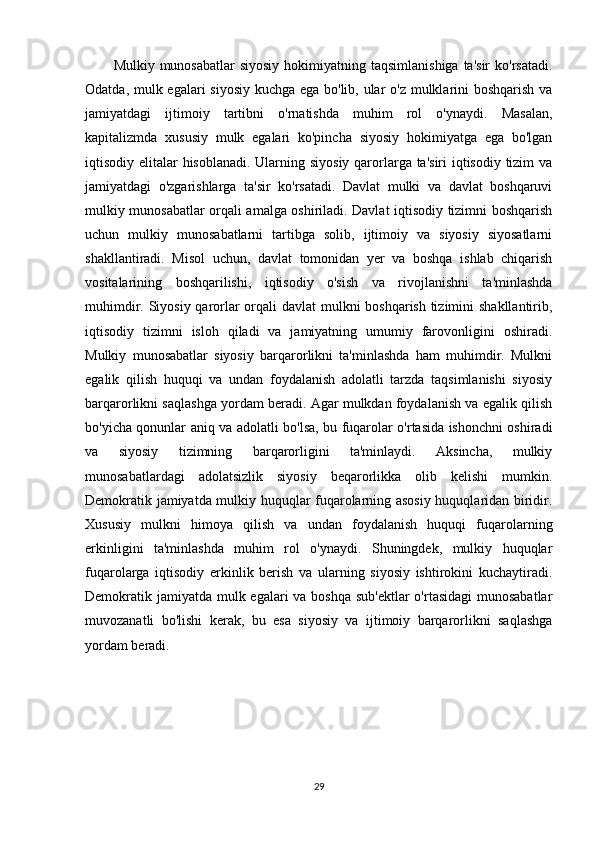 Mulkiy munosabatlar  siyosiy  hokimiyatning taqsimlanishiga  ta'sir  ko'rsatadi.
Odatda, mulk egalari siyosiy kuchga ega bo'lib, ular  o'z mulklarini boshqarish va
jamiyatdagi   ijtimoiy   tartibni   o'rnatishda   muhim   rol   o'ynaydi.   Masalan,
kapitalizmda   xususiy   mulk   egalari   ko'pincha   siyosiy   hokimiyatga   ega   bo'lgan
iqtisodiy elitalar hisoblanadi. Ularning siyosiy qarorlarga ta'siri  iqtisodiy tizim  va
jamiyatdagi   o'zgarishlarga   ta'sir   ko'rsatadi.   Davlat   mulki   va   davlat   boshqaruvi
mulkiy munosabatlar orqali amalga oshiriladi. Davlat iqtisodiy tizimni boshqarish
uchun   mulkiy   munosabatlarni   tartibga   solib,   ijtimoiy   va   siyosiy   siyosatlarni
shakllantiradi.   Misol   uchun,   davlat   tomonidan   yer   va   boshqa   ishlab   chiqarish
vositalarining   boshqarilishi,   iqtisodiy   o'sish   va   rivojlanishni   ta'minlashda
muhimdir. Siyosiy qarorlar  orqali davlat mulkni boshqarish tizimini  shakllantirib,
iqtisodiy   tizimni   isloh   qiladi   va   jamiyatning   umumiy   farovonligini   oshiradi.
Mulkiy   munosabatlar   siyosiy   barqarorlikni   ta'minlashda   ham   muhimdir.   Mulkni
egalik   qilish   huquqi   va   undan   foydalanish   adolatli   tarzda   taqsimlanishi   siyosiy
barqarorlikni saqlashga yordam beradi. Agar mulkdan foydalanish va egalik qilish
bo'yicha qonunlar aniq va adolatli bo'lsa, bu fuqarolar o'rtasida ishonchni oshiradi
va   siyosiy   tizimning   barqarorligini   ta'minlaydi.   Aksincha,   mulkiy
munosabatlardagi   adolatsizlik   siyosiy   beqarorlikka   olib   kelishi   mumkin.
Demokratik jamiyatda mulkiy huquqlar fuqarolarning asosiy huquqlaridan biridir.
Xususiy   mulkni   himoya   qilish   va   undan   foydalanish   huquqi   fuqarolarning
erkinligini   ta'minlashda   muhim   rol   o'ynaydi.   Shuningdek,   mulkiy   huquqlar
fuqarolarga   iqtisodiy   erkinlik   berish   va   ularning   siyosiy   ishtirokini   kuchaytiradi.
Demokratik jamiyatda mulk egalari va boshqa sub'ektlar  o'rtasidagi  munosabatlar
muvozanatli   bo'lishi   kerak,   bu   esa   siyosiy   va   ijtimoiy   barqarorlikni   saqlashga
yordam beradi.
29