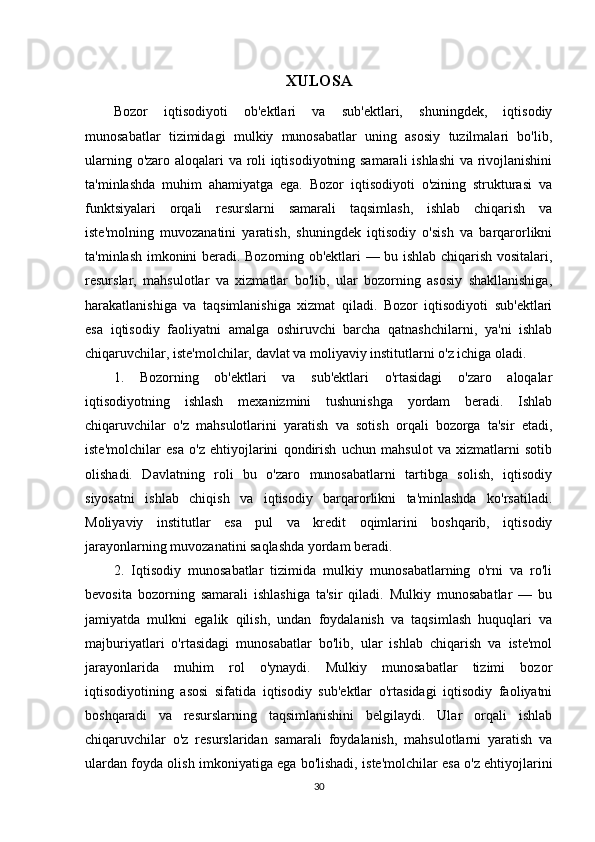 XULOSA
Bozor   iqtisodiyoti   ob'ektlari   va   sub'ektlari,   shuningdek,   iqtisodiy
munosabatlar   tizimidagi   mulkiy   munosabatlar   uning   asosiy   tuzilmalari   bo'lib,
ularning o'zaro aloqalari va roli iqtisodiyotning samarali ishlashi  va rivojlanishini
ta'minlashda   muhim   ahamiyatga   ega.   Bozor   iqtisodiyoti   o'zining   strukturasi   va
funktsiyalari   orqali   resurslarni   samarali   taqsimlash,   ishlab   chiqarish   va
iste'molning   muvozanatini   yaratish,   shuningdek   iqtisodiy   o'sish   va   barqarorlikni
ta'minlash imkonini beradi. Bozorning ob'ektlari — bu ishlab chiqarish vositalari,
resurslar,   mahsulotlar   va   xizmatlar   bo'lib,   ular   bozorning   asosiy   shakllanishiga,
harakatlanishiga   va   taqsimlanishiga   xizmat   qiladi.   Bozor   iqtisodiyoti   sub'ektlari
esa   iqtisodiy   faoliyatni   amalga   oshiruvchi   barcha   qatnashchilarni,   ya'ni   ishlab
chiqaruvchilar, iste'molchilar, davlat va moliyaviy institutlarni o'z ichiga oladi.
1.   Bozorning   ob'ektlari   va   sub'ektlari   o'rtasidagi   o'zaro   aloqalar
iqtisodiyotning   ishlash   mexanizmini   tushunishga   yordam   beradi.   Ishlab
chiqaruvchilar   o'z   mahsulotlarini   yaratish   va   sotish   orqali   bozorga   ta'sir   etadi,
iste'molchilar   esa   o'z   ehtiyojlarini   qondirish   uchun   mahsulot   va   xizmatlarni   sotib
olishadi.   Davlatning   roli   bu   o'zaro   munosabatlarni   tartibga   solish,   iqtisodiy
siyosatni   ishlab   chiqish   va   iqtisodiy   barqarorlikni   ta'minlashda   ko'rsatiladi.
Moliyaviy   institutlar   esa   pul   va   kredit   oqimlarini   boshqarib,   iqtisodiy
jarayonlarning muvozanatini saqlashda yordam beradi.
2.   Iqtisodiy   munosabatlar   tizimida   mulkiy   munosabatlarning   o'rni   va   ro'li
bevosita   bozorning   samarali   ishlashiga   ta'sir   qiladi.   Mulkiy   munosabatlar   —   bu
jamiyatda   mulkni   egalik   qilish,   undan   foydalanish   va   taqsimlash   huquqlari   va
majburiyatlari   o'rtasidagi   munosabatlar   bo'lib,   ular   ishlab   chiqarish   va   iste'mol
jarayonlarida   muhim   rol   o'ynaydi.   Mulkiy   munosabatlar   tizimi   bozor
iqtisodiyotining   asosi   sifatida   iqtisodiy   sub'ektlar   o'rtasidagi   iqtisodiy   faoliyatni
boshqaradi   va   resurslarning   taqsimlanishini   belgilaydi.   Ular   orqali   ishlab
chiqaruvchilar   o'z   resurslaridan   samarali   foydalanish,   mahsulotlarni   yaratish   va
ulardan foyda olish imkoniyatiga ega bo'lishadi, iste'molchilar esa o'z ehtiyojlarini
30