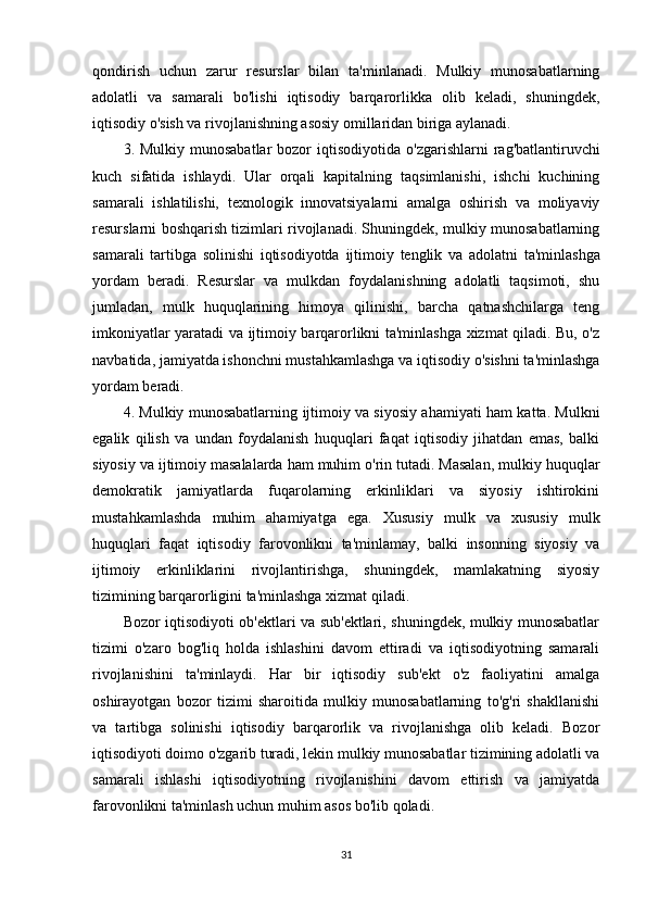 qondirish   uchun   zarur   resurslar   bilan   ta'minlanadi.   Mulkiy   munosabatlarning
adolatli   va   samarali   bo'lishi   iqtisodiy   barqarorlikka   olib   keladi,   shuningdek,
iqtisodiy o'sish va rivojlanishning asosiy omillaridan biriga aylanadi.
3. Mulkiy munosabatlar  bozor  iqtisodiyotida   o'zgarishlarni  rag'batlantiruvchi
kuch   sifatida   ishlaydi.   Ular   orqali   kapitalning   taqsimlanishi,   ishchi   kuchining
samarali   ishlatilishi,   texnologik   innovatsiyalarni   amalga   oshirish   va   moliyaviy
resurslarni boshqarish tizimlari rivojlanadi. Shuningdek, mulkiy munosabatlarning
samarali   tartibga   solinishi   iqtisodiyotda   ijtimoiy   tenglik   va   adolatni   ta'minlashga
yordam   beradi.   Resurslar   va   mulkdan   foydalanishning   adolatli   taqsimoti,   shu
jumladan,   mulk   huquqlarining   himoya   qilinishi,   barcha   qatnashchilarga   teng
imkoniyatlar yaratadi va ijtimoiy barqarorlikni ta'minlashga xizmat qiladi. Bu, o'z
navbatida, jamiyatda ishonchni mustahkamlashga va iqtisodiy o'sishni ta'minlashga
yordam beradi.
4. Mulkiy munosabatlarning   ijtimoiy va siyosiy ahamiyati   ham katta. Mulkni
egalik   qilish   va   undan   foydalanish   huquqlari   faqat   iqtisodiy   jihatdan   emas,   balki
siyosiy va ijtimoiy masalalarda ham muhim o'rin tutadi. Masalan, mulkiy huquqlar
demokratik   jamiyatlarda   fuqarolarning   erkinliklari   va   siyosiy   ishtirokini
mustahkamlashda   muhim   ahamiyatga   ega.   Xususiy   mulk   va   xususiy   mulk
huquqlari   faqat   iqtisodiy   farovonlikni   ta'minlamay,   balki   insonning   siyosiy   va
ijtimoiy   erkinliklarini   rivojlantirishga,   shuningdek,   mamlakatning   siyosiy
tizimining barqarorligini ta'minlashga xizmat qiladi.
Bozor iqtisodiyoti ob'ektlari va sub'ektlari, shuningdek, mulkiy munosabatlar
tizimi   o'zaro   bog'liq   holda   ishlashini   davom   ettiradi   va   iqtisodiyotning   samarali
rivojlanishini   ta'minlaydi.   Har   bir   iqtisodiy   sub'ekt   o'z   faoliyatini   amalga
oshirayotgan   bozor   tizimi   sharoitida   mulkiy   munosabatlarning   to'g'ri   shakllanishi
va   tartibga   solinishi   iqtisodiy   barqarorlik   va   rivojlanishga   olib   keladi.   Bozor
iqtisodiyoti doimo o'zgarib turadi, lekin mulkiy munosabatlar tizimining adolatli va
samarali   ishlashi   iqtisodiyotning   rivojlanishini   davom   ettirish   va   jamiyatda
farovonlikni ta'minlash uchun muhim asos bo'lib qoladi.
31