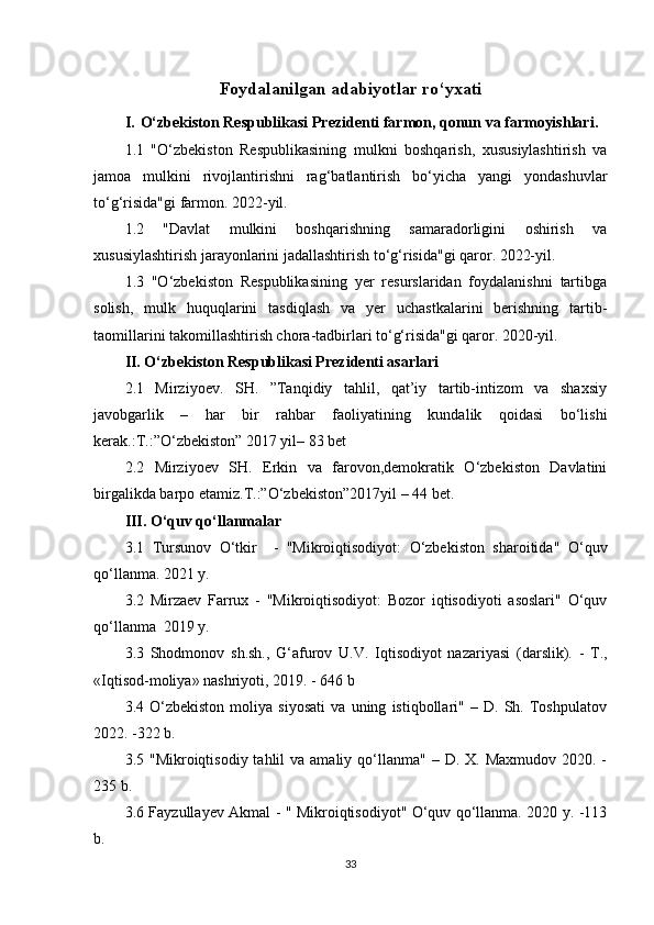 Foydalanilgan adabiyotlar ro‘yxati
I. O‘zbekiston Respublikasi Prezidenti farmon, qonun va farmoyishlari.
1.1   "O‘zbekiston   Respublikasining   mulkni   boshqarish,   xususiylashtirish   va
jamoa   mulkini   rivojlantirishni   rag‘batlantirish   bo‘yicha   yangi   yondashuvlar
to‘g‘risida"gi farmon. 2022-yil.
1.2   "Davlat   mulkini   boshqarishning   samaradorligini   oshirish   va
xususiylashtirish jarayonlarini jadallashtirish to‘g‘risida"gi qaror. 2022-yil. 
1.3   "O‘zbekiston   Respublikasining   yer   resurslaridan   foydalanishni   tartibga
solish,   mulk   huquqlarini   tasdiqlash   va   yer   uchastkalarini   berishning   tartib-
taomillarini takomillashtirish chora-tadbirlari to‘g‘risida"gi qaror. 2020-yil.
II. O‘zbekiston Respublikasi Prezidenti asarlari
2.1   Mirziyoev.   SH.   ”Tanqidiy   tahlil,   qat’iy   tartib-intizom   va   shaxsiy
javobgarlik   –   har   bir   rahbar   faoliyatining   kundalik   qoidasi   bo‘lishi
kerak.:T.:”O‘zbekiston” 2017 yil– 83 bet
2.2   Mirziyoev   SH.   Erkin   va   farovon,demokratik   O‘zbekiston   Davlatini
birgalikda barpo etamiz.T.:”O‘zbekiston”2017yil – 44 bet.
III. O ‘quv qo‘llanmalar
3.1   Tursunov   O‘tkir     -   "Mikroiqtisodiyot:   O‘zbekiston   sharoitida"   O‘quv
qo‘llanma.  2021 y.
3.2   Mirzaev   Farrux   -   "Mikroiqtisodiyot:   Bozor   iqtisodiyoti   asoslari"   O‘quv
qo‘llanma  2019 y.
3.3   Shodmonov   sh.sh.,   G‘afurov   U.V.   Iqtisodiyot   nazariyasi   (darslik).   -   Т.,
«Iqtisod-moliya» nashriyoti, 2019. - 646 b 
3.4   O‘zbekiston   moliya   siyosati   va   uning   istiqbollari"   –   D.   Sh.   Toshpulatov
2022. -322  b .
3.5 "Mikroiqtisodiy  tahlil  va  amaliy  qo‘llanma"  –  D. X.  Maxmudov  2020. -
235 b.
3.6 Fayzullayev Akmal - " Mikroiqtisodiyot" O‘quv qo‘llanma. 2020 y. -113
b.
33