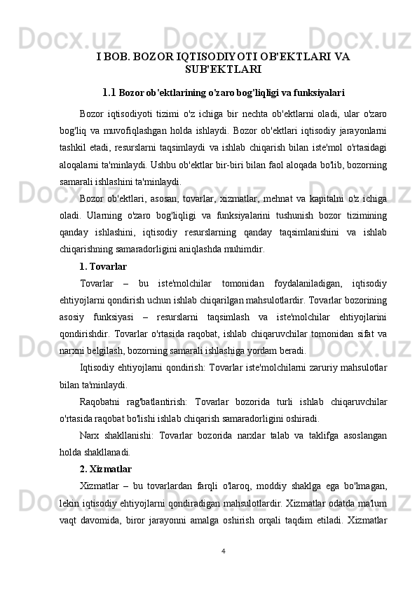 I BOB.  BOZOR IQTISODIYOTI OB'EKTLARI VA
SUB'EKTLARI
1.1  Bozor ob'ektlarining o'zaro bog'liqligi va funksiyalari
Bozor   iqtisodiyoti   tizimi   o'z   ichiga   bir   nechta   ob'ektlarni   oladi,   ular   o'zaro
bog'liq   va   muvofiqlashgan   holda   ishlaydi.   Bozor   ob'ektlari   iqtisodiy   jarayonlarni
tashkil   etadi,   resurslarni   taqsimlaydi   va   ishlab   chiqarish   bilan   iste'mol   o'rtasidagi
aloqalarni ta'minlaydi. Ushbu ob'ektlar bir-biri bilan faol aloqada bo'lib, bozorning
samarali ishlashini ta'minlaydi.
Bozor   ob'ektlari,   asosan,   tovarlar,   xizmatlar,   mehnat   va   kapitalni   o'z   ichiga
oladi.   Ularning   o'zaro   bog'liqligi   va   funksiyalarini   tushunish   bozor   tizimining
qanday   ishlashini,   iqtisodiy   resurslarning   qanday   taqsimlanishini   va   ishlab
chiqarishning samaradorligini aniqlashda muhimdir.
1. Tovarlar
Tovarlar   –   bu   iste'molchilar   tomonidan   foydalaniladigan,   iqtisodiy
ehtiyojlarni qondirish uchun ishlab chiqarilgan mahsulotlardir. Tovarlar bozorining
asosiy   funksiyasi   –   resurslarni   taqsimlash   va   iste'molchilar   ehtiyojlarini
qondirishdir.   Tovarlar   o'rtasida   raqobat,   ishlab   chiqaruvchilar   tomonidan   sifat   va
narxni belgilash, bozorning samarali ishlashiga yordam beradi.
Iqtisodiy ehtiyojlarni qondirish: Tovarlar iste'molchilarni zaruriy mahsulotlar
bilan ta'minlaydi.
Raqobatni   rag'batlantirish:   Tovarlar   bozorida   turli   ishlab   chiqaruvchilar
o'rtasida raqobat bo'lishi ishlab chiqarish samaradorligini oshiradi.
Narx   shakllanishi:   Tovarlar   bozorida   narxlar   talab   va   taklifga   asoslangan
holda shakllanadi.
2. Xizmatlar
Xizmatlar   –   bu   tovarlardan   farqli   o'laroq,   moddiy   shaklga   ega   bo'lmagan,
lekin iqtisodiy ehtiyojlarni qondiradigan mahsulotlardir. Xizmatlar odatda ma'lum
vaqt   davomida,   biror   jarayonni   amalga   oshirish   orqali   taqdim   etiladi.   Xizmatlar
4