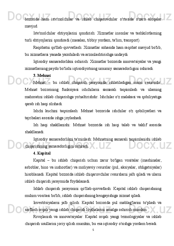 bozorida   ham   iste'molchilar   va   ishlab   chiqaruvchilar   o'rtasida   o'zaro   aloqalar
mavjud.
Iste'molchilar   ehtiyojlarini   qondirish:   Xizmatlar   insonlar   va   tashkilotlarning
turli ehtiyojlarini qondiradi (masalan, tibbiy yordam, ta'lim, transport).
Raqobatni qo'llab-quvvatlash: Xizmatlar sohasida ham raqobat mavjud bo'lib,
bu xizmatlarni yanada yaxshilash va arzonlashtirishga undaydi.
Iqtisodiy samaradorlikni oshirish: Xizmatlar bozorida innovatsiyalar va yangi
xizmatlarning paydo bo'lishi iqtisodiyotning umumiy samaradorligini oshiradi.
3. Mehnat
Mehnat   –   bu   ishlab   chiqarish   jarayonida   ishlatiladigan   inson   resursidir.
Mehnat   bozorining   funksiyasi   ishchilarni   samarali   taqsimlash   va   ularning
mahoratini ishlab chiqarishga yo'naltirishdir. Ishchilar o'z malakasi va qobiliyatiga
qarab ish haqi olishadi.
Ishchi   kuchini   taqsimlash:   Mehnat   bozorida   ishchilar   o'z   qobiliyatlari   va
tajribalari asosida ishga joylashadi.
Ish   haqi   shakllanishi:   Mehnat   bozorida   ish   haqi   talab   va   taklif   asosida
shakllanadi.
Iqtisodiy samaradorlikni ta'minlash: Mehnatning samarali taqsimlanishi ishlab
chiqarishning samaradorligini oshiradi.
4. Kapital
Kapital   –   bu   ishlab   chiqarish   uchun   zarur   bo'lgan   vositalar   (mashinalar,
asboblar, bino va inshootlar) va moliyaviy resurslar (pul, aksiyalar, obligatsiyalar)
hisoblanadi. Kapital bozorida ishlab chiqaruvchilar resurslarni jalb qiladi va ularni
ishlab chiqarish jarayonida foydalanadi.
Ishlab   chiqarish   jarayonini   qo'llab-quvvatlash:   Kapital   ishlab   chiqarishning
muhim vositasi bo'lib, ishlab chiqarishning kengayishiga xizmat qiladi.
Investitsiyalarni   jalb   qilish:   Kapital   bozorida   pul   mablag'larini   to'plash   va
sarflash orqali yangi ishlab chiqarish loyihalarini amalga oshirish mumkin.
Rivojlanish   va   innovatsiyalar:   Kapital   orqali   yangi   texnologiyalar   va   ishlab
chiqarish usullarini joriy qilish mumkin, bu esa iqtisodiy o'sishga yordam beradi.
5