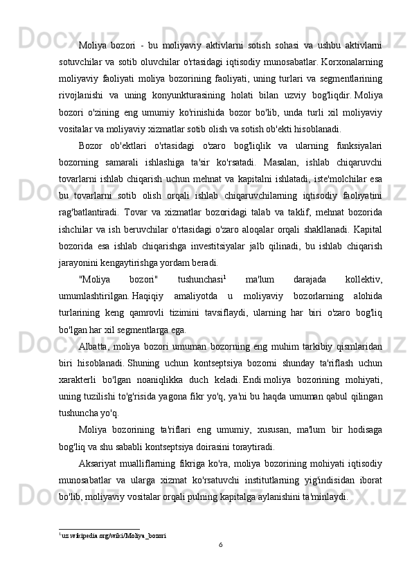 Moliya   bozori   -   bu   moliyaviy   aktivlarni   sotish   sohasi   va   ushbu   aktivlarni
sotuvchilar   va   sotib   oluvchilar   o'rtasidagi   iqtisodiy   munosabatlar.   Korxonalarning
moliyaviy   faoliyati   moliya   bozorining   faoliyati,   uning   turlari   va   segmentlarining
rivojlanishi   va   uning   konyunkturasining   holati   bilan   uzviy   bog'liqdir.   Moliya
bozori   o'zining   eng   umumiy   ko'rinishida   bozor   bo'lib,   unda   turli   xil   moliyaviy
vositalar va moliyaviy xizmatlar sotib olish va sotish ob'ekti hisoblanadi.
Bozor   ob'ektlari   o'rtasidagi   o'zaro   bog'liqlik   va   ularning   funksiyalari
bozorning   samarali   ishlashiga   ta'sir   ko'rsatadi.   Masalan,   ishlab   chiqaruvchi
tovarlarni   ishlab   chiqarish   uchun   mehnat   va   kapitalni   ishlatadi,   iste'molchilar   esa
bu   tovarlarni   sotib   olish   orqali   ishlab   chiqaruvchilarning   iqtisodiy   faoliyatini
rag'batlantiradi.   Tovar   va   xizmatlar   bozoridagi   talab   va   taklif,   mehnat   bozorida
ishchilar   va   ish   beruvchilar   o'rtasidagi   o'zaro   aloqalar   orqali   shakllanadi.   Kapital
bozorida   esa   ishlab   chiqarishga   investitsiyalar   jalb   qilinadi,   bu   ishlab   chiqarish
jarayonini kengaytirishga yordam beradi.
"Moliya   bozori"   tushunchasi 1
  ma'lum   darajada   kollektiv,
umumlashtirilgan.   Haqiqiy   amaliyotda   u   moliyaviy   bozorlarning   alohida
turlarining   keng   qamrovli   tizimini   tavsiflaydi,   ularning   har   biri   o'zaro   bog'liq
bo'lgan har xil segmentlarga ega.
Albatta,   moliya   bozori   umuman   bozorning   eng   muhim   tarkibiy   qismlaridan
biri   hisoblanadi.   Shuning   uchun   kontseptsiya   bozorni   shunday   ta'riflash   uchun
xarakterli   bo'lgan   noaniqlikka   duch   keladi.   Endi   moliya   bozorining   mohiyati ,
uning tuzilishi to'g'risida yagona fikr yo'q, ya'ni bu haqda umuman qabul qilingan
tushuncha yo'q.
Moliya   bozorining   ta'riflari   eng   umumiy,   xususan,   ma'lum   bir   hodisaga
bog'liq va shu sababli kontseptsiya doirasini toraytiradi.
Aksariyat   mualliflarning   fikriga   ko'ra,   moliya   bozorining   mohiyati   iqtisodiy
munosabatlar   va   ularga   xizmat   ko'rsatuvchi   institutlarning   yig'indisidan   iborat
bo'lib, moliyaviy vositalar orqali pulning kapitalga aylanishini ta'minlaydi.
1
  uz.wikipedia.org/wiki/Moliya_bozori
6