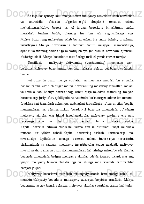 Boshqa har qanday kabi, moliya bozori moliyaviy resurslarni sotib oluvchilar
va   sotuvchilar   o'rtasida   to'g'ridan-to'g'ri   aloqalarni   o'rnatish   uchun
mo'ljallangan.Moliya   bozori   har   xil   turdagi   bozorlarni   birlashtirgan   ancha
murakkab   tuzilma   bo'lib,   ularning   har   biri   o'z   segmentlariga   ega.
Moliya   bozorining   mohiyatini   ochib   berish   uchun   biz   uning   tarkibiy   qismlarini
tavsiflaymiz.   Moliya   bozorlarining   faoliyati   tahlili   muayyan   segmentatsiya,
ajratish   va   ularning   qoidalariga   muvofiq   ishlaydigan   alohida   bozorlarni   ajratishni
o'z ichiga oladi.   Moliya bozorlarini tasniflashga turli xil yondashuvlar mavjud.
Tasniflash   -   moliyaviy   aktivlarning   (vositalarning)   muomalasi   davri
bo'yicha.   Moliyaviy   bozorlarning   quyidagi   turlari   ajratiladi:   pul   bozori   va   kapital
bozori.
Pul   bozorida   bozor   moliya   vositalari   va   muomala   muddati   bir   yilgacha
bo'lgan barcha ko'rib chiqilgan moliya bozorlarining moliyaviy xizmatlari sotiladi
va   sotib   olinadi.   Moliya   bozorlaridagi   ushbu   qisqa   muddatli   sektorning   faoliyati
korxonalarga joriy to'lov qobiliyatini va vaqtincha bo'sh turgan balansidan samarali
foydalanishni ta'minlash uchun pul mablag'lari taqchilligini to'ldirish bilan bog'liq
muammolarni   hal   qilishga   imkon   beradi.   Pul   bozorida   muomalada   bo'ladigan
moliyaviy   aktivlar   eng   likvid   hisoblanadi;   ular   moliyaviy   xavfning   eng   past
darajasiga   ega   va   ular   uchun   narxlash   tizimi   nisbatan   sodda.
Kapital   bozorida   bitimlar   xuddi   shu   tarzda   amalga   oshiriladi ,   faqat   muomala
muddati   bir   yildan   oshadi.   Kapital   bozorining   ishlashi   korxonalarga   real
investitsiya   loyihalarini   amalga   oshirish   uchun   investitsiya   resurslarini
shakllantirish   va   samarali   moliyaviy   investitsiyalar   (uzoq   muddatli   moliyaviy
investitsiyalarni amalga oshirish) muammolarini hal qilishga imkon beradi.   Kapital
bozorida   muomalada   bo'lgan   moliyaviy   aktivlar   odatda   kamroq   likvid,   ular   eng
yuqori   moliyaviy   tavakkalchilikka   ega   va   shunga   mos   ravishda   daromadlilik
darajasi yuqori.
Moliyaviy   bozorlarni   tasniflash   mintaqaviy   asosda   ham   amalga   oshirilishi
mumkin.Moliyaviy   bozorlarni   mintaqaviy   xususiyat   bo'yicha   tasniflash.   Moliya
bozorining   asosiy   tasnifi   aylanma   moliyaviy   aktivlar   (vositalar,   xizmatlar)   turlari
7