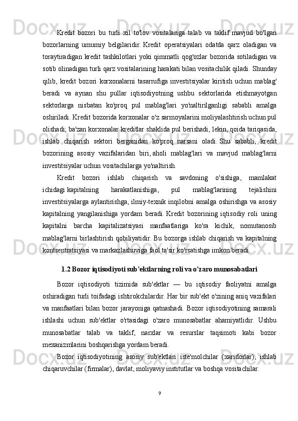 Kredit   bozori   bu   turli   xil   to'lov   vositalariga   talab   va   taklif   mavjud   bo'lgan
bozorlarning   umumiy   belgilaridir.   Kredit   operatsiyalari   odatda   qarz   oladigan   va
toraytiradigan kredit  tashkilotlari yoki  qimmatli  qog'ozlar bozorida sotiladigan va
sotib olinadigan turli qarz vositalarining harakati bilan vositachilik qiladi.   Shunday
qilib,   kredit   bozori   korxonalarni   tasarrufiga   investitsiyalar   kiritish   uchun   mablag'
beradi   va   aynan   shu   pullar   iqtisodiyotning   ushbu   sektorlarida   etishmayotgan
sektorlarga   nisbatan   ko'proq   pul   mablag'lari   yo'naltirilganligi   sababli   amalga
oshiriladi.   Kredit bozorida korxonalar o'z sarmoyalarini moliyalashtirish uchun pul
olishadi;   ba'zan korxonalar kreditlar shaklida pul berishadi, lekin, qoida tariqasida,
ishlab   chiqarish   sektori   berganidan   ko'proq   narsani   oladi.   Shu   sababli,   kredit
bozorining   asosiy   vazifalaridan   biri,   aholi   mablag'lari   va   mavjud   mablag'larni
investitsiyalar uchun vositachilarga yo'naltirish.
Kredit   bozori   ishlab   chiqarish   va   savdoning   o'sishiga,   mamlakat
ichidagi   kapitalning   harakatlanishiga ,   pul   mablag'larining   tejalishini
investitsiyalarga aylantirishga, ilmiy-texnik inqilobni  amalga oshirishga  va asosiy
kapitalning   yangilanishiga   yordam   beradi.   Kredit   bozorining   iqtisodiy   roli   uning
kapitalni   barcha   kapitalizatsiyasi   manfaatlariga   ko'ra   kichik,   nomutanosib
mablag'larni birlashtirish qobiliyatidir.   Bu bozorga ishlab chiqarish va kapitalning
kontsentratsiyasi va markazlashuviga faol ta'sir ko'rsatishga imkon beradi.
1.2 Bozor iqtisodiyoti sub'ektlarning roli va o'zaro munosabatlari
Bozor   iqtisodiyoti   tizimida   sub'ektlar   —   bu   iqtisodiy   faoliyatni   amalga
oshiradigan turli toifadagi ishtirokchilardir. Har bir sub'ekt o'zining aniq vazifalari
va manfaatlari bilan bozor jarayoniga qatnashadi. Bozor iqtisodiyotining samarali
ishlashi   uchun   sub'ektlar   o'rtasidagi   o'zaro   munosabatlar   ahamiyatlidir.   Ushbu
munosabatlar   talab   va   taklif,   narxlar   va   resurslar   taqsimoti   kabi   bozor
mexanizmlarini boshqarishga yordam beradi.
Bozor   iqtisodiyotining   asosiy   sub'ektlari   iste'molchilar   (xaridorlar),   ishlab
chiqaruvchilar (firmalar), davlat, moliyaviy institutlar va boshqa vositachilar.
9