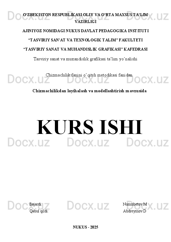 O‘ZBEKISTON   RESPUBLIKASI OLIY   VA   O‘RTA   MAXSUS TA’LIM
VAZIRLIGI 
AJINIYOZ  NOMIDAGI NUKUS DAVLAT PEDAGOGIKA INSTITUTI
“TASVIRIY SAN'AT VA TEXNOLOGIK TALIM” FAKULTETI
“TASVIRIY SANAT VA MUHANDISLIK GRAFIKASI” KAFEDRASI
Tasviriy sanat va muxandislik grafikasi ta’lim yo’nalishi
Chizmachilik  fanini o’qitsh metodikasi  fanidan.
Chizmachilikdan loyihalash va modellashtirish mavzusida
KURS ISHI
         Bajardi:                                                                                Nurimbetov.M
         Qabul qildi:                                                                          Abdreymov.D
NUKUS - 202 5 