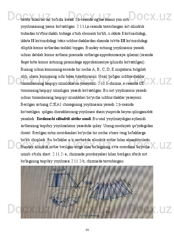 tartibi bilan bir xil bo'lishi kerak. l,b-rasmda og'ma konus yon sirti 
yoyilmasining yarmi ko'rsatilgan. 2.1 l.l,a-rasmda tasvirlangan sirt silindrik
trubadan to'rtburchakli trubaga o'tish elementi bo'lib, u ikkita  I  ko'rinishdagi, 
ikkita  II  ko'rinishdagi tekis uchburchaklardan shamda to'rtta  III  ko'rinishdagi 
elliptik konus sirtlardan tashkil topgan. Bunday sirtning yoyilmasini yasash 
uchun datslab konus sirtlami piramida sirtlariga approksimasiya qilamiz (rasmda
faqat bitta konus   sirtining piramidaga approksimasiya qilinishi ko'rsatilgan). 
Buning uchun konusning asosida bir necha  А ,  В , C, D, E nuqtalarni belgilab 
olib, ularni konusning uchi bilan tutashtiramiz. Hosil bo'lgan uchburchaklar 
tomonlarining haqiqiy uzunliklarini yasaymiz. 2.11.1-chizma, a-rasmda CE 
tomonning haqiqiy uzunligini yasash ko'rsatilgan. Bu sirt yoyilmasini yasash 
uchun tomonlaming haqiqiy uzunliklari bo'yicha uchburchaklar yasaymiz.
Berilgan sirtning C2EA1 choragining yoyilmasini yasash 2,b-rasmda
ko'rsatilgan. qolgan choraklarining yoyilmasi sham yuqorida bayon qilinganidek
yasaladi.  Yordamchi silindrik sirtlar usuli.  Bu usul yoyilmaydigan aylanish 
sirtlarining taqribiy yoyilmalarini yasashda qulay. Uning moshiyati qo'yidagidan
iborat. Berilgan sirtni meridianlari bo'yicha bir necha o'zaro teng bo'laklarga 
bo'lib chiqiladi. Bu bo'laklar o 'z navbatida silindrik sirtlar bilan almashtiriladn. 
Bunday silindrik sirtlar berilgan sirtga shar bo'lagining o'rta meridiani bo'yicha 
urinib o'tishi shart. 2.11.2- a, chizmada proeksiyalari bilan berilgan sferik sirt 
bo'lagining taqribiy yoyilmasi 2.11.2-b, chizmada tasvirlangan.
10 