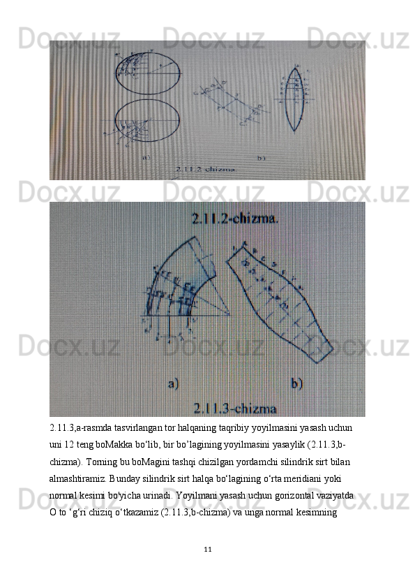 2.11.3,a-rasmda tasvirlangan tor halqaning taqribiy yoyilmasini yasash uchun
uni 12 teng boMakka bo‘lib, bir bo’lagining yoyilmasini yasaylik (2.11.3,b-
chizma). Torning bu boMagini tashqi chizilgan yordamchi silindrik sirt bilan 
almashtiramiz. Bunday silindrik sirt halqa bo‘lagining o‘rta meridiani yoki 
normal kesimi bo'yicha urinadi. Yoyilmani yasash uchun gorizontal vaziyatda  
O to ‘g‘ri chiziq o‘tkazamiz (2.11.3,b-chizma) va unga normal kesimning 
11