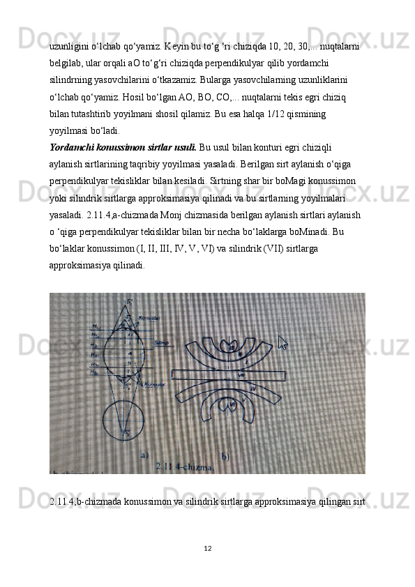 uzunligini o‘lchab qo‘yamiz. Keyin bu to‘g ‘ri chiziqda 10, 20, 30,... nuqtalarni 
belgilab, ular orqali aO to‘g‘ri chiziqda perpendikulyar qilib yordamchi 
silindrning yasovchilarini o‘tkazamiz. Bularga yasovchilarning uzunliklarini 
o‘lchab qo‘yamiz. Hosil bo‘lgan AO, BO, CO,... nuqtalarni tekis egri chiziq 
bilan tutashtirib yoyilmani shosil qilamiz. Bu esa halqa 1/12 qismining 
yoyilmasi bo‘ladi.
Yordamchi konussimon sirtlar usuli.  Bu usul bilan konturi egri chiziqli 
aylanish sirtlarining taqribiy yoyilmasi yasaladi. Berilgan sirt aylanish o‘qiga 
perpendikulyar tekisliklar bilan kesiladi. Sirtning shar bir boMagi konussimon 
yoki silindrik sirtlarga approksimasiya qilinadi va bu sirtlarning yoyilmalari 
yasaladi. 2.11.4,a-chizmada Monj chizmasida berilgan aylanish sirtlari aylanish 
o ‘qiga perpendikulyar tekisliklar bilan bir necha bo‘laklarga boMinadi. Bu 
bo‘laklar konussimon (I, II, III, IV, V, VI) va silindrik (VII) sirtlarga 
approksimasiya qilinadi.
2.11.4,b-chizmada konussimon va silindrik sirtlarga approksimasiya qilingan sirt
12
