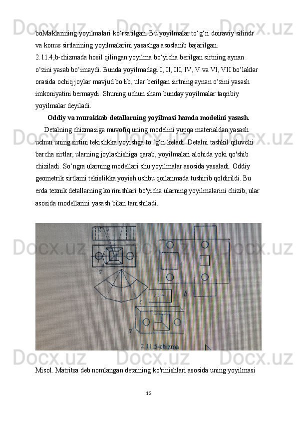 boMaklarining yoyilmalari ko‘rsatilgan. Bu yoyilmalar to‘g‘ri doiraviy silindr 
va konus sirtlarining yoyilmalarini yasashga asoslanib bajarilgan.
2.11.4,b-chizmada hosil qilingan yoyilma bo‘yicha berilgan sirtning aynan 
o‘zini yasab bo‘imaydi. Bunda yoyilmadagi I, II, III, IV, V va VI, VII bo‘laklar 
orasida ochiq joylar mavjud bo'lib, ular berilgan sirtning aynan o‘zini yasash 
imkoniyatini bermaydi. Shuning uchun sham bunday yoyilmalar taqribiy 
yoyilmalar deyiladi.
Oddiy va murakkab detallarning yoyilmasi hamda modelini yasash.
     Detalning chizmasiga muvofiq uning modelini yupqa materialdan yasash 
uchun uning sirtini tekislikka yoyishga to ‘g‘ri keladi. Detalni tashkil qiluvchi 
barcha sirtlar, ularning joylashishiga qarab, yoyilmalari alohida yoki qo'shib 
chiziladi. So‘ngra ularning modellari shu yoyilmalar asosida yasaladi. Oddiy 
geometrik sirtlami tekislikka yoyish ushbu qoilanmada tushirib qoldirildi. Bu 
erda texnik detallarning   ko'rinishlari bo'yicha ularning yoyilmalarini chizib, ular 
asosida modellarini yasash bilan tanishiladi.
Misol. Matritsa deb nomlangan detaining ko'rinishlari asosida uning yoyilmasi
13