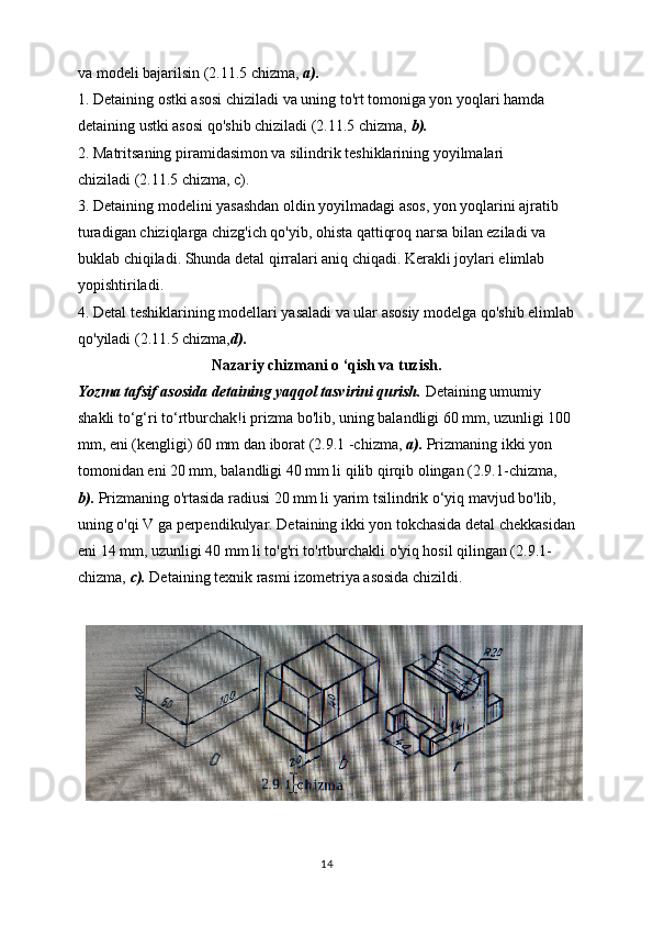 va modeli bajarilsin (2.11.5 chizma,  a).
1. Detaining ostki asosi chiziladi va uning to'rt tomoniga yon yoqlari hamda
detaining ustki asosi qo'shib chiziladi (2.11.5 chizma,  b).
2. Matritsaning piramidasimon va silindrik teshiklarining yoyilmalari
chiziladi (2.11.5 chizma, c).
3. Detaining modelini yasashdan oldin yoyilmadagi asos, yon yoqlarini ajratib
turadigan chiziqlarga chizg'ich qo'yib, ohista qattiqroq narsa bilan eziladi va 
buklab chiqiladi. Shunda detal qirralari aniq chiqadi. Kerakli joylari elimlab 
yopishtiriladi.
4. Detal teshiklarining modellari yasaladi va ular asosiy modelga qo'shib elimlab
qo'yiladi (2.11.5 chizma, d).
Nazariy chizmani o ‘qish va tuzish.
Yozma tafsif asosida detaining yaqqol tasvirini qurish.  Detaining umumiy
shakli to‘g‘ri to‘rtburchak!i prizma bo'lib, uning balandligi 60 mm, uzunligi 100 
mm, eni (kengligi) 60 mm dan iborat (2.9.1 -chizma,  a).  Prizmaning ikki yon 
tomonidan eni 20 mm, balandligi 40 mm li qilib qirqib olingan (2.9.1-chizma, 
b).  Prizmaning o'rtasida radiusi 20 mm li yarim tsilindrik o‘yiq mavjud bo'lib, 
uning o'qi V ga perpendikulyar. Detaining ikki yon tokchasida detal chekkasidan
eni 14 mm, uzunligi 40 mm li to'g'ri to'rtburchakli o'yiq hosil qilingan (2.9.1-
chizma,  c).  Detaining texnik rasmi izometriya asosida chizildi.
14