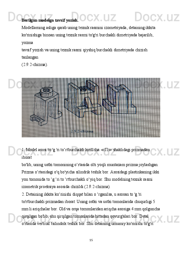 Berilgan modelga tavsif yozish.
Modellarning asliga qarab uning texnik rasmini izometriyada, detaining ikkita
ko'rinishiga binoan uning texnik rasmi to'g'ri burchakli dimetriyada bajarilib, 
yozma
tavsif yozish va uning texnik rasmi qiyshiq burchakli dimetriyada chizish 
tanlangan
(2.9.2-chizma).
1. Model asosi to 'g 'ri to‘rtburchakli kirillcha  ≪ П ≫  shaklidagi prizmadan 
iborat
bo'lib, uning ustki tomonining o‘rtasida olti yoqli muntazam prizma joylashgan.
Prizma o‘rtasidagi o'q bo'yicha silindrik teshik bor. Asosidagi plastinkaning ikki 
yon tomonida to ‘g ‘ri to ‘rtburchakli o‘yiq bor. Shu modelning texnik rasmi 
izometrik proeksiya asosida chizildi (2.9.2-chizma).
2. Detaining ikkita ko‘rinishi diqqat bilan o ‘rganilsa, u asosan to 'g 'ri 
to'rtburchakli prizmadan iborat. Uning ostki va ustki tomonlarida chuqurligi 5 
mm li ariqchalar bor. Old va orqa tomonlaridan ariqcha asosiga 4 mm qolguncha
qirqilgan bo'lib, shu qirqilgan tomonlarida bittadan qovurg'alari bor. Detal 
o'rtasida vertical tsilindrik teshik bor. Shu detaining umumiy ko'rinishi to'g'ri 
15