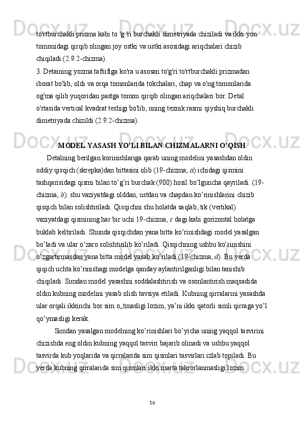to'rtburchakli prizma kabi to 'g 'ri burchakli dimetriyada chiziladi va ikki yon 
tomonidagi qirqib olingan joy ostki va ustki asosidagi ariqchalari chizib 
chiqiladi (2.9.2-chizma). 
3. Detaining yozma tafsifiga ko'ra u asosan to'g'ri to'rtburchakli prizmadan
iborat bo'lib, oldi va orqa tomonlarida tokchalari, chap va o'ng tomonlarida 
og'ma qilib yuqoridan pastga tomon qirqib olingan ariqchalari bor. Detal 
o'rtasida vertical kvadrat teshigi bo'lib, uning texnik rasmi qiyshiq burchakli 
dimetriyada chizildi (2.9.2-chizma).
MODEL YASASH YO’LI BILAN CHIZMALARNI O’QISH
      Detalning berilgan korinishlariga qarab uning modelini yasashdan oldin 
oddiy qisqich (skrepka)dan bittasini olib (19-chizma,  a ) ichidagi qismini 
tashqarisidagi qismi bilan to’g’ri burchak (900) hosil bo’lguncha qayriladi. (19-
chizma,  b ). shu vaziyatdagi olddan, ustdan va chapdan ko’rinishlarini chizib 
qisqich bilan solishtiriladi. Qisqichni shu holatda saqlab, tik (vertikal) 
vaziyatdagi qismining har bir uchi 19-chizma,  c  dagi kabi gorizontal holatga 
buklab keltiriladi. Shunda qisqichdan yana bitta ko’rinishdagi model yasalgan 
bo’ladi va ular o’zaro solishtirilib ko’riladi. Qisqichning ushbu ko’rinishini 
o’zgartirmasdan yana bitta model yasab ko’riladi (19-chizma,  d ). Bu yerda 
qiqich uchta ko’rinishagi modelga qanday aylantirilganligi bilan tanishib 
chiqiladi. Simdan model yasashni soddalashtirish va osonlantirish maqsadida 
oldin kubning modelini yasab olish tavsiya etiladi. Kubning qirralarini yasashda 
ular orqali ikkinchi bor sim o„tmasligi lozim, ya’ni ikki qatorli simli qirraga yo’l
qo’ymasligi kerak. 
Simdan yasalgan modelning ko’rinishlari bo’yicha uning yaqqol tasvirini 
chizishda eng oldin kubning yaqqol tasviri bajarib olinadi va ushbu yaqqol 
tasvirda kub yoqlarida va qirralarida sim qismlari tasvirlari izlab topiladi. Bu 
yerda kubning qirralarida sim qismlari ikki marta takrorlanmasligi lozim.
16 