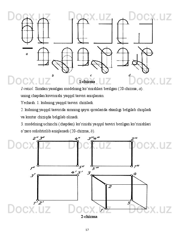 1-chizma
1-misol.  Simdan yasalgan modelning ko’rinishlari berilgan (20-chizma,  a ). 
uning chapdan kovrinishi yaqqol tasviri aniqlansin. 
Yechash. 1. kubning yaqqol tasviri chiziladi. 
2. kubning yaqqol tasvirida simning qaysi qirralarida ekanligi belgilab chiqiladi 
va kontur chiziqda belgilab olinadi. 
3. modelning uchinchi (chapdan) ko’rinishi yaqqol tasviri berilgan ko’rinishlari 
o’zaro solishtirilib aniqlanadi (20-chizma,  b ).
2-chizma
17