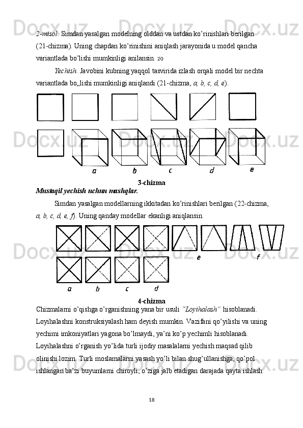 2-misol.  Simdan yasalgan modelning olddan va ustdan ko’rinishlari berilgan 
(21-chizma). Uning chapdan ko’rinishini aniqlash jarayonida u model qancha 
variantlada bo’lishi mumkinligi anilansin.  20
Yechish . Javobini kubning yaqqol tasvirida izlash orqali model bir nechta 
variantlada bo„lishi mumkinligi aniqlandi (21-chizma,  a, b, c, d, e ).
3-chizma
Mustaqil yechish uchun mashqlar. 
Simdan yasalgan modellarning ikkitadan ko’rinishlari berilgan (22-chizma,
a, b, c, d, e, f ). Uning qanday modellar ekanligi aniqlansin.
4-chizma
Chizmalarni o’qishga o’rganishning yana bir usuli  “Loyihalash”  hisoblanadi. 
Loyihalashni konstruksiyalash ham deyish mumkin. Vazifani qo’yilishi va uning
yechimi imkoniyatlari yagona bo’lmaydi, ya’ni ko’p yechimli hisoblanadi. 
Loyihalashni o’rganish yo’lida turli ijodiy masalalarni yechish maqsad qilib 
olinishi lozim. Turli moslamalarni yasash yo’li bilan shug’ullanishga, qo’pol 
ishlangan ba’zi buyumlarni chiroyli, o’ziga jalb etadigan darajada qayta ishlash 
18