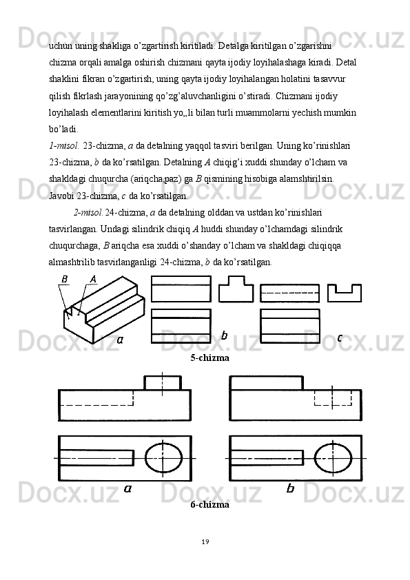 uchun uning shakliga o’zgartirish kiritiladi. Detalga kiritilgan o’zgarishni 
chizma orqali amalga oshirish chizmani qayta ijodiy loyihalashaga kiradi. Detal 
shaklini fikran o’zgartirish, uning qayta ijodiy loyihalangan holatini tasavvur 
qilish fikrlash jarayonining qo’zg’aluvchanligini o’stiradi. Chizmani ijodiy 
loyihalash elementlarini kiritish yo„li bilan turli muammolarni yechish mumkin 
bo’ladi. 
1-misol.  23-chizma,  a  da detalning yaqqol tasviri berilgan. Uning ko’rinishlari 
23-chizma,  b  da ko’rsatilgan. Detalning  A  chiqig’i xuddi shunday o’lcham va 
shakldagi chuqurcha (ariqcha,paz) ga  B  qismining hisobiga alamshtirilsin. 
Javobi 23-chizma,  c  da ko’rsatilgan. 
2-misol. 24-chizma,  a  da detalning olddan va ustdan ko’rinishlari 
tasvirlangan. Undagi silindrik chiqiq  A  huddi shunday o’lchamdagi silindrik 
chuqurchaga,  B  ariqcha esa xuddi o’shanday o’lcham va shakldagi chiqiqqa 
almashtrilib tasvirlanganligi 24-chizma,  b  da ko’rsatilgan.
5 -chizma
6-chizma
19