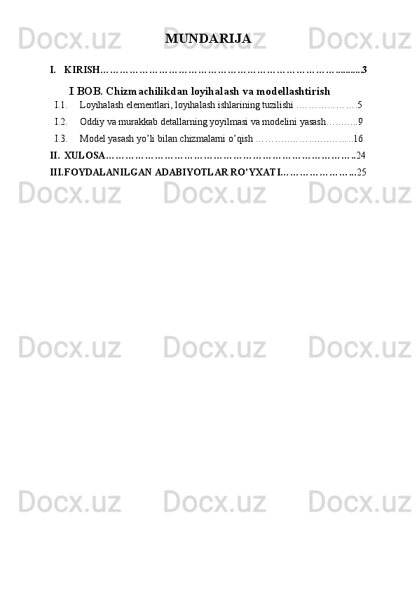 MUNDARIJA
I. KIRISH………………………………………………………………...........3
I BOB.  Chizmachilikdan loyihalash va modellashtirish
I.1. Loyihalash elementlari, loyihalash ishlarining tuzilishi . ………...…….5
I.2. Oddiy va murakkab detallarning yoyilmasi va modelini yasash… ..…...9
I.3. Model yasash yo’li bilan chizmalarni o’qish ………..……..…..……..16
II. XULOSA………………………………………………………………….. 24
III. FOYDALANILGAN ADABIYOTLAR RO’YXATI…………………... 25
