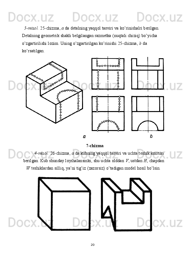 3-misol.  25-chizma,  a  da detalning yaqqol tasviri va ko’rinishalri berilgan. 
Detalning geometrik shakli belgilangan razmetka (nuqtali chiziq) bo’yicha 
o’zgartirilishi lozim. Uning o’zgartirilgan ko’rinishi 25-chizma,  b  da 
ko’rsatilgan.
7-chizma
4-misol.  26-chizma,  a  da kubning yaqqol tasviri va uchta teshik konturi
berilgan. Kub shunday loyihalansinki, shu uchta olddan  V , ustdan  H , chapdan
W  teshiklardan silliq, ya’ni tig’iz (zazorsiz) o’tadigan model hosil bo’lsin.
20 