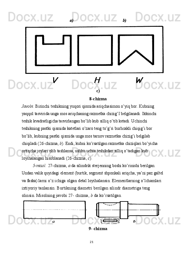 a)                                           b)
c)
8-chizma
Javobi.  Birinchi teshikning yuqori qismida ariqchasimon o’yiq bor. Kubning 
yaqqol tasvirida unga mos ariqchaning razmetka chizig’I belgilanadi. Ikkinchi 
teshik kvadratligicha tasvirlangan bo’lib kub silliq o’tib ketadi. Uchinchi 
teshikning pastki qismida katetlari o’zaro teng to’g’ri burhcakli chiqig’i bor 
bo’lib, kubning pastki qismida unga mos tarnov razmetka chizig’i belgilab 
chiqiladi (26-chizma,  b ). Endi, kubni ko’rsatilgan razmetka chiziqlari bo’yicha 
ortiqcha joylari olib tashlansa, ushbu uchta teshikdan silliq o’tadigan kub 
loyihalangan hisoblanadi (26-chizma,  c ). 
5-misol.  27-chizma,  a  da silindrik sterjenning boshi ko’rinishi berilgan. 
Undan valik quyidagi element (burtik, segment shponkali ariqcha, ya’ni paz galtel
va faska)  larni o’z ichiga olgan detal loyihalansin. Elementlarning o’lchamlari 
ixtiyoriy tanlansin. Burtikning diametri berilgan silindr diametriga teng 
olinsin.  Misolning javobi 27- chizma,  b  da ko ’ rsatilgan.
9- chizma
21