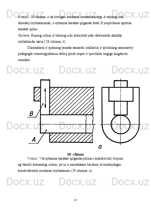 6-misol.  28-chizma,  a  da berilgan moslama mexanizmidagi  A  valning uchi 
shunday loyihalansinki, u aylanma harakat qilganda detal  B  yuqorilama-qaytma 
harakat qilsin. 
Yechimi.  Buning uchun  A  valning uchi kulachok yoki ekstsentrik shaklda 
oyihalanishi zarur (28-chizma,  b ). 
Chizmalarni o’qishning yanada samarali usullarini o’qitishning zamonaviy 
pedagogik texnologiyalarini tatbiq qilish orqali o’quvchilar ongiga singdirish 
mumkin.
10- chizma
7-misol . Val aylanma harakat qilganda polzun (sudraluvchi) buyum 
ag’darilib ketmasligi uchun, ya’ni u mustahkam turishini ta’minlaydigan 
konstruktorlik moslama loyihalansin (29-chizma,  a ).
22