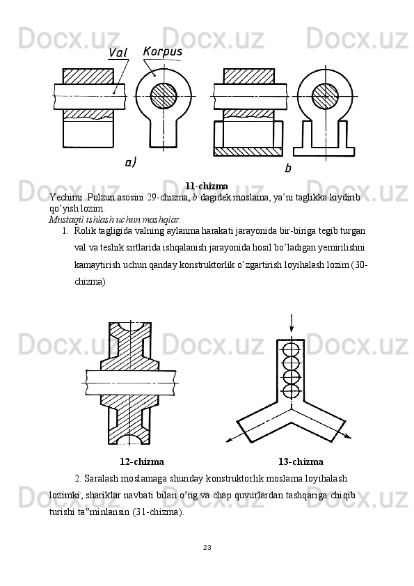 11-chizma
Yechimi. Polzun asosini 29-chizma,  b  dagidek moslama, ya’ni taglikka kiydirib 
qo’yish lozim. 
Mustaqil ishlash uchun mashqlar. 
1. Rolik tagligida valning aylanma harakati jarayonida bir-biriga tegib turgan 
val va teshik sirtlarida ishqalanish jarayonida hosil bo’ladigan yemirilishni 
kamaytirish uchun qanday konstruktorlik o’zgartirish loyihalash lozim (30-
chizma).
                     
12- chizma                                             13- chizma
2.  Saralash   moslamaga   shunday   konstruktorlik   moslama   loyihalash  
lozimki ,  shariklar   navbati   bilan   o ’ ng   va   chap   quvurlardan   tashqariga   chiqib  
turishi   ta ‟ minlansin  (31- chizma ).
23