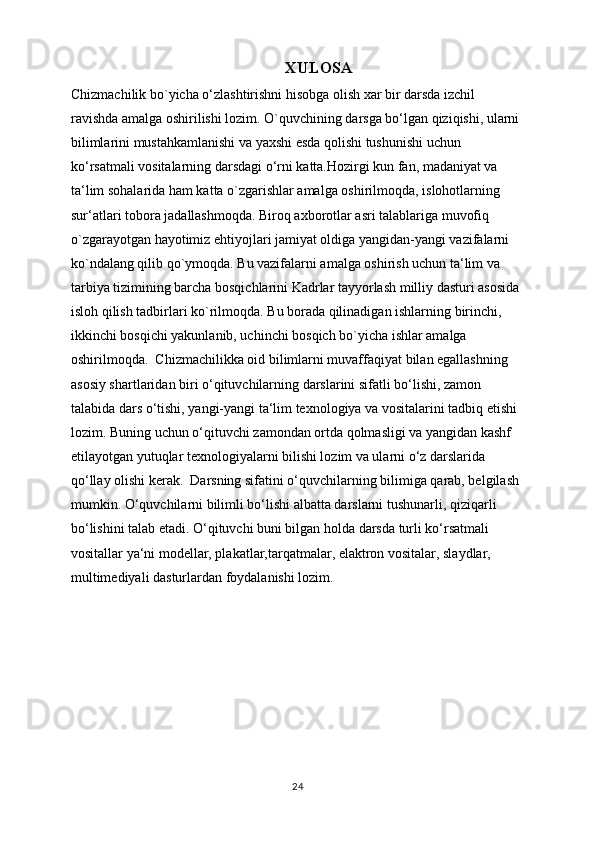 XULOSA
Chizmachilik bo`yicha o‘zlashtirishni hisobga olish xar bir darsda izchil 
ravishda amalga oshirilishi lozim. O`quvchining darsga bo‘lgan qiziqishi, ularni 
bilimlarini mustahkamlanishi va yaxshi esda qolishi tushunishi uchun 
ko‘rsatmali vositalarning darsdagi o‘rni katta.Hozirgi kun fan, madaniyat va 
ta‘lim sohalarida ham katta o`zgarishlar amalga oshirilmoqda, islohotlarning 
sur‘atlari tobora jadallashmoqda. Biroq axborotlar asri talablariga muvofiq 
o`zgarayotgan hayotimiz ehtiyojlari jamiyat oldiga yangidan-yangi vazifalarni 
ko`ndalang qilib qo`ymoqda. Bu vazifalarni amalga oshirish uchun ta‘lim va 
tarbiya tizimining barcha bosqichlarini Kadrlar tayyorlash milliy dasturi asosida 
isloh qilish tadbirlari ko`rilmoqda. Bu borada qilinadigan ishlarning birinchi, 
ikkinchi bosqichi yakunlanib, uchinchi bosqich bo`yicha ishlar amalga 
oshirilmoqda.  Chizmachilikka oid bilimlarni muvaffaqiyat bilan egallashning 
asosiy shartlaridan biri o‘qituvchilarning darslarini sifatli bo‘lishi, zamon 
talabida dars o‘tishi, yangi-yangi ta‘lim texnologiya va vositalarini tadbiq etishi 
lozim. Buning uchun o‘qituvchi zamondan ortda qolmasligi va yangidan kashf 
etilayotgan yutuqlar texnologiyalarni bilishi lozim va ularni o‘z darslarida 
qo‘llay olishi kerak.  Darsning sifatini o‘quvchilarning bilimiga qarab, belgilash 
mumkin. O‘quvchilarni bilimli bo‘lishi albatta darslarni tushunarli, qiziqarli 
bo‘lishini talab etadi. O‘qituvchi buni bilgan holda darsda turli ko‘rsatmali 
vositallar ya‘ni modellar, plakatlar,tarqatmalar, elaktron vositalar, slaydlar, 
multimediyali dasturlardan foydalanishi lozim.
24