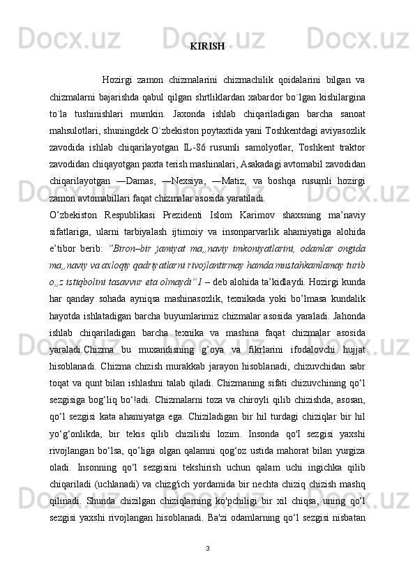 KIRISH
                    Hozirgi   zamon   chizmalarini   chizmachilik   qoidalarini   bilgan   va
chizmalarni  bajarishda  qabul  qilgan shrtliklardan xabardor  bo`lgan kishilargina
to`la   tushinishlari   mumkin.   Jaxonda   ishlab   chiqariladigan   barcha   sanoat
mahsulotlari, shuningdek O`zbekiston poytaxtida yani Toshkentdagi aviyasozlik
zavodida   ishlab   chiqarilayotgan   IL-86   rusumli   samolyotlar,   Toshkent   traktor
zavodidan chiqayotgan paxta terish mashinalari, Asakadagi avtomabil zavodidan
chiqarilayotgan   ―Damas,   ―Nexsiya,   ―Matiz,   va   boshqa   rusumli   hozirgi
zamon avtomabillari faqat chizmalar asosida yaratiladi. 
O’zb е kiston   R е spublikasi   Pr е zid е nti   Islom   Karimov   shaxsning   ma’naviy
sifatlariga,   ularni   tarbiyalash   ijtimoiy   va   insonparvarlik   ahamiyatiga   alohida
e’tibor   b е rib:   “Biron–bir   jamiyat   ma„naviy   imkoniyatlarini,   odamlar   ongida
ma„naviy va axloqiy qadriyatlarni rivojlantirmay hamda mustahkamlamay turib
o„z istiqbolini tasavvur eta olmaydi”1  – d е b alohida ta’kidlaydi. Hozirgi kunda
har   qanday   sohada   ayniqsa   mashinasozlik,   texnikada   yoki   bo’lmasa   kundalik
hayotda  ishlatadigan  barcha  buyumlarimiz chizmalar   asosida   yaraladi.  Jahonda
ishlab   chiqariladigan   barcha   texnika   va   mashina   faqat   chizmalar   asosida
yaraladi.Chizma   bu   muxandisning   g’oya   va   fikrlarini   ifodalovchi   hujjat
hisoblanadi.   Chizma   chizish   murakkab   jarayon   hisoblanadi,   chizuvchidan   sabr
toqat va qunt bilan ishlashni  talab qiladi. Chizmaning sifati  chizuvchining qo‘l
sezgisiga   bog‘liq   bo‘!adi.  Chizmalarni   toza   va  chiroyli   qilib   chizishda,   asosan,
qo‘l   sezgisi   kata   ahamiyatga   ega.   Chiziladigan   bir   hil   turdagi   chiziqlar   bir   hil
yo‘g‘onlikda,   bir   tekis   qilib   chizilishi   lozim.   Insonda   qo'I   sezgisi   yaxshi
rivojlangan   bo‘lsa,   qo’liga   olgan   qalamni   qog‘oz   ustida   mahorat   bilan   yurgiza
oladi.   Insonning   qo‘l   sezgisini   tekshirish   uchun   qalam   uchi   ingichka   qilib
chiqariladi  (uchlanadi)  va chizg'ich  yordamida  bir  nechta chiziq  chizish mashq
qilinadi.   Shunda   chizilgan   chiziqlarning   ko'pchiligi   bir   xil   chiqsa,   uning   qo‘l
sezgisi   yaxshi   rivojlangan   hisoblanadi.   Ba'zi   odamlarning  qo‘l   sezgisi   nisbatan
3