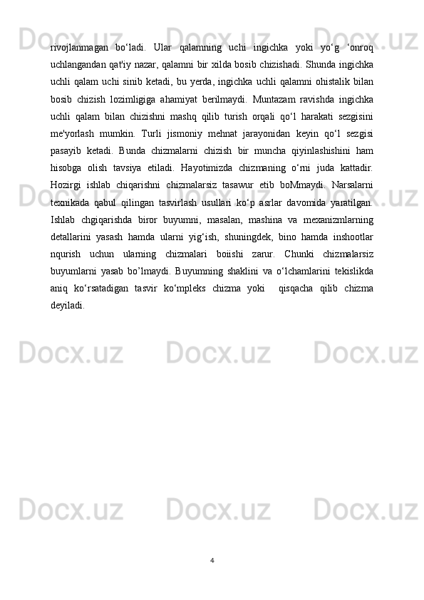 rivojlanmagan   bo‘ladi.   Ular   qalamning   uchi   ingichka   yoki   yo‘g   ‘onroq
uchlangandan qat'iy nazar, qalamni bir xilda bosib chizishadi. Shunda ingichka
uchli   qalam   uchi   sinib   ketadi,   bu   yerda,   ingichka   uchli   qalamni   ohistalik   bilan
bosib   chizish   lozimligiga   ahamiyat   berilmaydi.   Muntazam   ravishda   ingichka
uchli   qalam   bilan   chizishni   mashq   qilib   turish   orqali   qo‘l   harakati   sezgisini
me'yorlash   mumkin.   Turli   jismoniy   mehnat   jarayonidan   keyin   qo‘l   sezgisi
pasayib   ketadi.   Bunda   chizmalarni   chizish   bir   muncha   qiyinlashishini   ham
hisobga   olish   tavsiya   etiladi.   Hayotimizda   chizmaning   o‘rni   juda   kattadir.
Hozirgi   ishlab   chiqarishni   chizmalarsiz   tasawur   etib   boMmaydi.   Narsalarni
texnikada   qabul   qilingan   tasvirlash   usullari   ko‘p   asrlar   davomida   yaratilgan.
Ishlab   chgiqarishda   biror   buyumni,   masalan,   mashina   va   mexanizmlarning
detallarini   yasash   hamda   ularni   yig‘ish,   shuningdek,   bino   hamda   inshootlar
nqurish   uchun   ularning   chizmalari   boiishi   zarur.   Chunki   chizmalarsiz
buyumlarni   yasab   bo’lmaydi.   Buyumning   shaklini   va   o‘lchamlarini   tekislikda
aniq   ko‘rsatadigan   tasvir   ko‘mpleks   chizma   yoki     qisqacha   qilib   chizma
deyiladi.  
4 