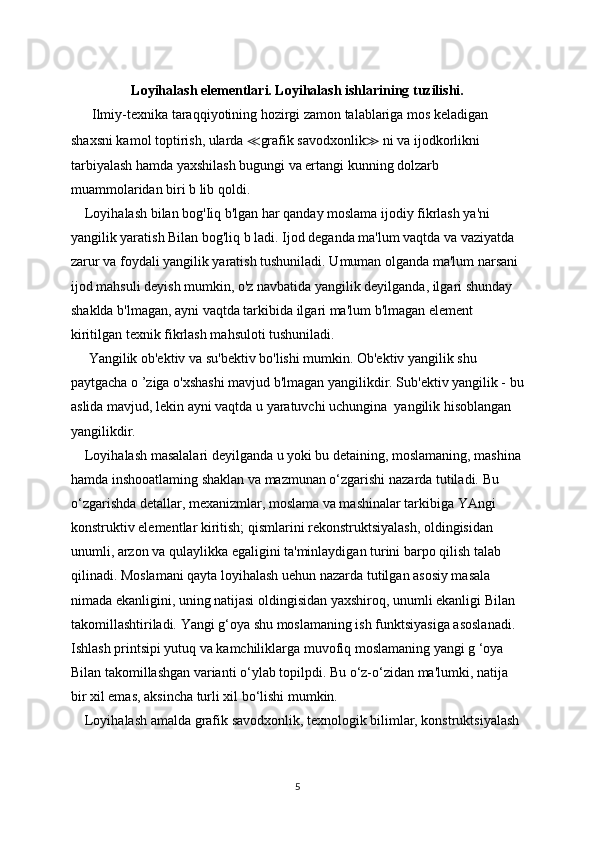 Loyihalash elementlari. Loyihalash ishlarining tuzilishi.
      Ilmiy-texnika taraqqiyotining hozirgi zamon talablariga mos keladigan 
shaxsni kamol toptirish, ularda  ≪ grafik savodxonlik ≫  ni va ijodkorlikni 
tarbiyalash hamda yaxshilash bugungi va ertangi kunning dolzarb 
muammolaridan biri b lib qoldi.
    Loyihalash bilan bog'Iiq b'lgan har qanday moslama ijodiy fikrlash ya'ni
yangilik yaratish Bilan bog'liq b ladi. Ijod deganda ma'lum vaqtda va vaziyatda 
zarur va foydali yangilik yaratish tushuniladi. Umuman olganda ma'lum narsani 
ijod mahsuli deyish mumkin, o'z navbatida yangilik deyilganda, ilgari shunday 
shaklda b'lmagan, ayni vaqtda tarkibida ilgari ma'lum b'lmagan element 
kiritilgan texnik fikrlash mahsuloti tushuniladi. 
     Yangilik ob'ektiv va su'bektiv bo'lishi mumkin. Ob'ektiv yangilik shu 
paytgacha o ’ziga o'xshashi mavjud b'lmagan yangilikdir. Sub'ektiv yangilik - bu
aslida mavjud, lekin ayni vaqtda u yaratuvchi uchungina  yangilik hisoblangan 
yangilikdir.
    Loyihalash masalalari deyilganda u yoki bu detaining, moslamaning, mashina
hamda inshooatlaming shaklan va mazmunan o‘zgarishi nazarda tutiladi. Bu
o‘zgarishda detallar, mexanizmlar, moslama va mashinalar tarkibiga YAngi
konstruktiv elementlar kiritish; qismlarini rekonstruktsiyalash, oldingisidan 
unumli, arzon va qulaylikka egaligini ta'minlaydigan turini barpo qilish talab 
qilinadi. Moslamani qayta loyihalash uehun nazarda tutilgan asosiy masala 
nimada ekanligini, uning natijasi oldingisidan yaxshiroq, unumli ekanligi Bilan
takomillashtiriladi. Yangi g‘oya shu moslamaning ish funktsiyasiga asoslanadi. 
Ishlash printsipi yutuq va kamchiliklarga muvofiq moslamaning yangi g ‘oya 
Bilan takomillashgan varianti o‘ylab topilpdi. Bu o‘z-o‘zidan ma'lumki, natija 
bir xil emas, aksincha turli xil bo‘lishi mumkin.
    Loyihalash amalda grafik savodxonlik, texnologik bilimlar, konstruktsiyalash
5