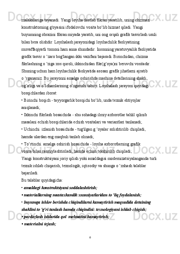 malakalariga tayanadi. Yangi loyiha dastlab fikran yaratilib, uning chizmasi 
konstruktorning g'oyasini ifodalovchi vosita bo‘lib hizmat qiladi. Yangi 
buyumning obrazini fikran miyada yaratib, uni ong orqali grafik tasvirlash usuli 
bilan bera olishdir. Loyihalash jarayonidagi loyihachilik faoliyatining 
muvaffaqiyatli tomoni ham anna shundadir. Insonning yaratuvyailik faoliyatida 
grafik tasvir o ‘zaro bog'langan ikki vazifani bajaradi. Birinchidan, chizma 
fikrlashning o ‘ziga xos quroli, ikkinchidan fikr(g‘oya)ni beruvchi vositadir.
Shuning uchun ham loyihachilik faoliyatida asosan grafik jihatlarni ajratib
o ‘rganamiz. Bu jarayonni amalga oshirishda mashina detallarining shakli, 
og‘irligi va o’lchamlarining o‘zgarishi tabiiy. Loyihalash jarayoni quyidagi 
bosqichlardan iborat:
• Birinchi boqich - tayyorgarlik bosqichi bo‘lib, unda texnik ehtiyojlar
aniqlanadi;
• Ikkinchi fikrlash bosaichida - shu sohadagi ilmiy axborotlar tahlil qilinib
masalani echish bosqichlarida echish vositalari va variantlari tanlanadi;
• Uchinchi. izlanish bosaichida - tug'ilgan g ‘oyalar solishtirilib chiqiladi,
hamda ulardan eng maqbuli tanlab olinadi;
• To‘rtinchi. amalga oshirish bosaichida - loyiha axborotlarning grafik
vosita bilan rasmiylashtiriladi, hamda echim tekshirilib chiqiladi;
Yangi konstruktsiyani joriy qilish yoki amaldagisi modernizatsiyalanganda turli
texnik ishlab chiqarish, texnologik, iqtisodiy va shunga o ‘xshash talablar 
bajariladi.
Bu talablar quyidagicha:
•  amaldagi konstruktsiyani soddalashtirish;
• materiallarning mustaxkamlik xususiyatlaridan to 'liq foydalanish;
•  buyumga ishlov berishda chiqindilarni kamaytirish maqsadida detaining
shaklini to 'g'ri tanlash hamda chiqindisi: texnologiyani ishlab chiqish;
• pardozlash ishlarida qol    mehnatini kamaytirish;
• materialni tejash;
6