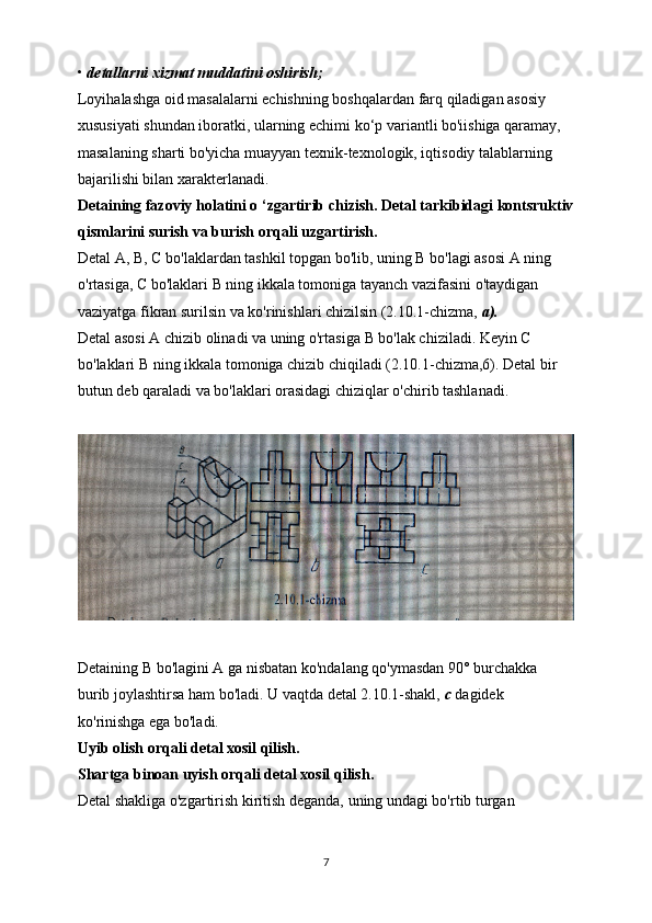 •  detallarni xizmat muddatini oshirish;
Loyihalashga oid masalalarni echishning boshqalardan farq qiladigan asosiy
xususiyati shundan iboratki, ularning echimi ko‘p variantli bo'iishiga qaramay,
masalaning sharti bo'yicha muayyan texnik-texnologik, iqtisodiy talablarning
bajarilishi bilan xarakterlanadi.
Detaining fazoviy holatini o ‘zgartirib chizish. Detal tarkibidagi kontsruktiv
qismlarini surish va burish orqali uzgartirish.
Detal  А ,  В ,  С  bo'laklardan tashkil topgan bo'lib, uning  В  bo'lagi asosi A ning
o'rtasiga,  С  bo'laklari  В  ning ikkala tomoniga tayanch vazifasini o'taydigan
vaziyatga fikran surilsin va ko'rinishlari chizilsin (2.10.1-chizma,  a).
Detal asosi A chizib olinadi va uning o'rtasiga  В  bo'lak chiziladi. Keyin  С
bo'laklari  В  ning ikkala tomoniga chizib chiqiladi (2.10.1-chizma,6). Detal bir 
butun deb qaraladi va bo'laklari orasidagi chiziqlar o'chirib tashlanadi.
Detaining  В  bo'lagini A ga nisbatan ko'ndalang qo'ymasdan 90° burchakka
burib joylashtirsa ham bo'ladi. U vaqtda detal 2.10.1-shakl,  с   dagidek 
ko'rinishga ega bo'ladi.
Uyib olish orqali detal xosil qilish.
Shartga binoan uyish orqali detal xosil qilish.
Detal shakliga o'zgartirish kiritish deganda, uning undagi bo'rtib turgan
7