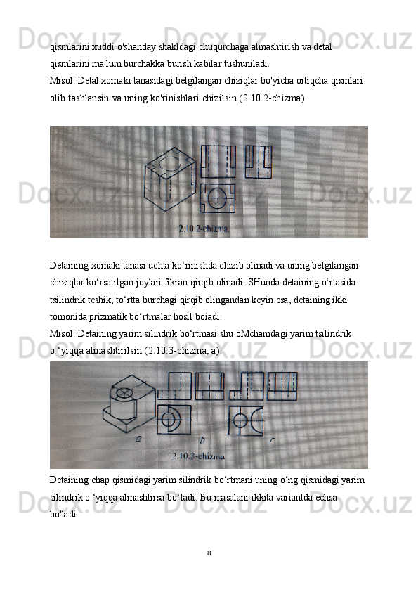 qismlarini xuddi o'shanday shakldagi chuqurchaga almashtirish va detal 
qismlarini ma'lum burchakka burish kabilar tushuniladi.
Misol. Detal xomaki tanasidagi belgilangan chiziqlar bo'yicha ortiqcha qismlari
olib tashlansin va uning ko'rinishlari chizilsin (2.10.2-chizma).
Detaining xomaki tanasi uchta ko‘rinishda chizib olinadi va uning belgilangan
chiziqlar ko‘rsatilgan joylari fikran qirqib olinadi. SHunda detaining o‘rtasida
tsilindrik teshik, to‘rtta burchagi qirqib olingandan keyin esa, detaining ikki 
tomonida prizmatik bo‘rtmalar hosil boiadi.
Misol. Detaining yarim silindrik bo‘rtmasi shu oMchamdagi yarim tsilindrik
o ‘yiqqa almashtirilsin (2.10.3-chizma, a).
Detaining chap qismidagi yarim silindrik bo‘rtmani uning o‘ng qismidagi yarim
silindrik o ‘yiqqa almashtirsa bo‘ladi. Bu masalani ikkita variantda echsa 
bo'ladi.
8