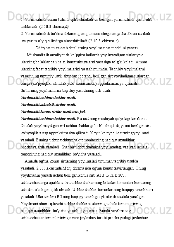 1. Yarim silindr butun tsilindr qilib chiziladi va berilgan yarim silindr qismi olib
tashlanadi. (2.10.3-chizma, b).
2. Yarim silindrik bo'rtma detaining o'ng tomoni chegarasigacha fikran suriladi
 va yarim o‘yiq silindrga almashtiriladi (2.10.3-chizma,c).
Oddiy va murakkab detallarning yoyilmasi va modelini yasash.
      Mushandislik amaliyotida ko‘pgina hollarda yoyilmaydigan sirtlar yoki 
ularning bo'laklaridan ba’zi konstruksiyalarni yasashga to‘g‘ri keladi. Ammo 
ularning faqat taqribiy yoyilmalarini yasash mumkin. Taqribiy yoyilmalarni 
yasashning umumiy usuli shundan iboratki, berilgan sirt yoyiladigan sirtlardan 
biriga (ko‘pyoqlik, silindrik yoki konussimon) approksimasiya qilinadi.
Sirtlarning yoyilmalarini taqribiy yasashning uch usuli:
Yordamchi uchburchaklar usuli.
Yordamchi silindrik sirtlar usuli.
Yordamchi konus sirtlar usuli mavjud.
Yordamchi uchburchaklar usuli.  Bu usulning moshiyati qo'yidagidan iborat.
Datslab yoyilmaydigan sirt uchburchaklarga bo'lib chiqiladi, yaoni berilgan sirt
ko'pyoqlik sirtga approksimasiya qilinadi. Keyin ko'pyoqlik sirtning yoyilmasi
yasaladi. Buning uchun uchburchak tomonlarining haqiqiy uzunliklari 
proeksiyalarda yasaladi. Shar bir uchbuchakning yoyilmadagi vaziyati uchala 
tomonining haqiqiy uzunliklari bo'yicha yasaladi.
    Amalda og'ma konus sirtlarning yoyilmalari umuman taqribiy usulda 
yasaladi. 2.1 l.l,a-rasmda Monj chizmasida og'ma konus tasvirlangan. Uning 
yoyilmasini yasash uchun berilgan konus sirti A1B, B12, B2C,... 
uchburchaklarga ajratiladi. Bu uchburchaklarning bittadan tomonlari konusning 
uchidan o'tadigan qilib olinadi. Uchburchaklar tomonlarining haqiqiy uzunliklari
yasaladi. Ulardan biri B2 ning haqiqiy uzunligi aylantirish usulida yasalgan. 
Yoyilmani shosil qiluvchi uchburchaklarni ularning uchala tomonlarining 
haqiqiy uzunliklari bo'yicha yasash qiyin emas. Bunda yoyilmadagi 
uchburchaklar tomonlarining o'zaro joylashuv tartibi proeksiyadagi joylashuv 
9