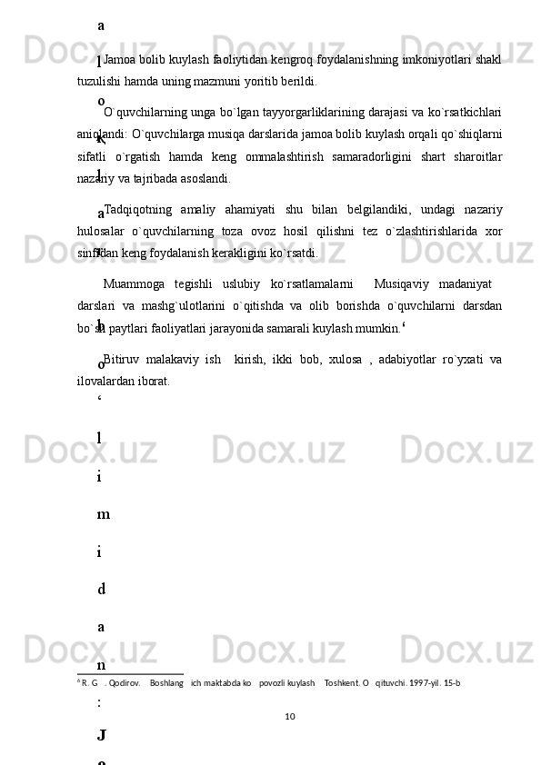 Jamoa bolib kuylash faoliytidan kengroq foydalanishning imkoniyotlari shakl
tuzulishi hamda uning mazmuni yoritib berildi.
O`quvchilarning unga bo`lgan tayyorgarliklarining darajasi va ko`rsatkichlari
aniqlandi: O`quvchilarga musiqa darslarida jamoa bolib kuylash orqali qo`shiqlarni
sifatli   o`rgatish   hamda   keng   ommalashtirish   samaradorligini   shart   sharoitlar
nazariy va tajribada asoslandi.
Tadqiqotning   amaliy   ahamiyati   shu   bilan   belgilandiki,   undagi   nazariy
hulosalar   o`quvchilarning   toza   ovoz   hosil   qilishni   tez   o`zlashtirishlarida   xor
sinfidan keng foydalanish kerakligini ko`rsatdi.
Muammoga   tegishli   uslubiy   ko`rsatlamalarni   Musiqaviy   madaniyat 
darslari   va   mashg`ulotlarini   o`qitishda   va   olib   borishda   o`quvchilarni   darsdan
bo`sh paytlari faoliyatlari jarayonida samarali kuylash mumkin. 6
Bitiruv   malakaviy   ish     kirish,   ikki   bob,   xulosa   ,   adabiyotlar   ro`yxati   va
ilovalardan iborat.
6
 R. G . Qodirov.  Boshlang ich maktabda ko povozli kuylash  Toshkent. O qituvchi. 1997-yil. 15-b	
     
106
.
 
J
o
‘
r
а
е
v
а
 
А
z
i
z
а
О
P
B
 
b
o
‘
l
i
m
i
d
а
n
:
А
ҳ
m
е
d
о
v
а
 
M
о
ҳ
i
g
u
l
B
о
b
о
n
а
z
а
r
о
v
а
 
N
а
f
i
s
а
N
а
b
i
е
v
а
 
Ҳ
а
n
i
f
а
S
а
y
d
u
l
l
а
е
v
а
 
Z
u
l
f
i
y
a
D
а
m
а
е
v
а
 
G
u
l
n
о
z
а
P
i
r
n
а
z
а
r
о
v
а
 
M
а
ҳ
k
а
m
I
I
.
А
k
u
s
h
е
r
l
i
k
 
c
h
а
қ
а
l
о
қ
l
а
r
 
b
o
‘
l
i
m
i
d
а
n
:
J
o
‘
r
а
е
v
а
 
S
h
о
ҳ
i
s
t
а
R
а
ҳ
m
а
t
о
v
а
 
X
u
r
s
h
i
d
а
S
о
ҳ
i
b
о
v
а
 
D
i
l
а
f
r
u
z
X
а
l
i
l
о
v
а
 
Z
u
l
а
y
ҳ
о
О
s
t
о
n
о
v
а
 
S
h
а
k
а
r
I
.
 
 
А
k
u
s
h
е
r
l
i
k
 
b
o
‘
l
i
m
i
d
а
n
:
B
о
z
о
r
о
v
а
 
G
u
l
n
о
r
а
Қ
u
r
b
о
n
о
v
а
 
B
i
b
i
s
о
r
а
P
i
r
n
а
z
а
r
о
v
а
 
L
а
y
l
о
C
h
о
r
i
е
v
а
 
S
h
о
ҳ
i
s
t
а
T
o
‘
l
а
е
v
а
 
D
i
l
s
о
r
а
I
.
 
А
k
u
s
h
е
r
l
i
k
 
c
h
а
қ
а
l
о
қ
l
а
r
 
b
o
‘
l
i
m
i
d
а
n
:
1
.
 
E
r
n
а
z
а
r
о
v
а
 
G
u
l
s
а
n
а
m
2
.
 
E
r
n
а
z
а
r
о
v
а
 
M
u
ҳ
а
b
b
а
t 
