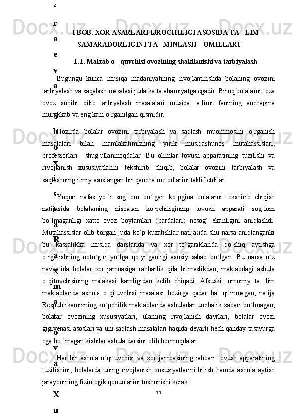 I BOB. XOR ASARLARI IJROCHILIGI ASOSIDA TA LIM
SAMARADORLIGINI TA MINLASH    OMILLARI	

1.1. Maktab o quvchisi ovozining shakllanishi va tarbiyalash	

Bugungu   kunda   musiqa   madaniyatining   rivojlantirishda   bolaning   ovozini
tarbiyalash va saqalash masalasi juda katta ahamiyatga egadir. Biroq bolalarni toza
ovoz   sohibi   qilib   tarbiyalash   masalalari   musiqa   ta`limi   fanining   anchagina
murakkab va eng kam o`rganilgan qismidir.
Hozirda   bolalar   ovozini   tarbiyalash   va   saqlash   muommosini   o`rganish
masalalari   bilan   mamlakatimizning   yirik   musiqashunos   mutahassislari,
professorlari     shug`ullanmoqdalar.   Bu   olimlar   tovush   apparatining   tuzilishi   va
rivojlanish   xususiyatlarini   tekshirib   chiqib,   bolalar   ovozini   tarbiyalash   va
saqlashning ilmiy asoslangan bir qancha metodlarini taklif etdilar.
Yuqori   nafas   yo`li   sog`lom   bo`lgan   ko`pgina   bolalarni   tekshirib   chiqish
natijasida   bolalarning   nisbatan   ko`pchiligining   tovush   apparati   sog`lom
bo`lmaganligi   xatto   ovoz   boylamlari   (pardalari)   nosog`   ekanligini   aniqlashdi.
Mutahassislar  olib borgan juda ko`p kuzatishlar  natijasida shu narsa aniqlanganki
bu   kassalikka   musiqa   darslarida   va   xor   to`garaklarida   qo`shiq   aytishga
o`rgatishning   noto`g`ri   yo`lga   qo`yilganligi   asosiy   sabab   bo`lgan.   Bu   narsa   o`z
navbatida   bolalar   xor   jamoasiga   rahbarlik   qila   bilmaslikdan,   maktabdagi   ashula
o`qituvchisining   malakasi   kamligidan   kelib   chiqadi.   Afsuski,   umumiy   ta lim	

maktablarida   ashula   o`qituvchisi   masalasi   hozirga   qadar   hal   qilinmagan,   natija
Respublikamizning ko`pchilik maktablarida ashuladan unchalik xabari bo`lmagan,
bolalar   ovozining   xususiyatlari,   ularning   rivojlanish   davrlari,   bolalar   ovozi
gigiyenasi asoslari va uni saqlash masalalari haqida deyarli hech qanday tasavurga
ega bo`lmagan kishilar ashula darsini olib bormoqdalar.
Har   bir   ashula   o`qituvchisi   va   xor   jamoasining   rahbari   tovush   apparatining
tuzilishini,   bolalarda   uning   rivojlanish   xususiyatlarini   bilish   hamda   ashula   aytish
jarayonining fiziologik qonunlarini tushunishi kerak.
116
.
 
J
o
‘
r
а
е
v
а
 
А
z
i
z
а
О
P
B
 
b
o
‘
l
i
m
i
d
а
n
:
А
ҳ
m
е
d
о
v
а
 
M
о
ҳ
i
g
u
l
B
о
b
о
n
а
z
а
r
о
v
а
 
N
а
f
i
s
а
N
а
b
i
е
v
а
 
Ҳ
а
n
i
f
а
S
а
y
d
u
l
l
а
е
v
а
 
Z
u
l
f
i
y
a
D
а
m
а
е
v
а
 
G
u
l
n
о
z
а
P
i
r
n
а
z
а
r
о
v
а
 
M
а
ҳ
k
а
m
I
I
.
А
k
u
s
h
е
r
l
i
k
 
c
h
а
қ
а
l
о
қ
l
а
r
 
b
o
‘
l
i
m
i
d
а
n
:
J
o
‘
r
а
е
v
а
 
S
h
о
ҳ
i
s
t
а
R
а
ҳ
m
а
t
о
v
а
 
X
u
r
s
h
i
d
а
S
о
ҳ
i
b
о
v
а
 
D
i
l
а
f
r
u
z
X
а
l
i
l
о
v
а
 
Z
u
l
а
y
ҳ
о
О
s
t
о
n
о
v
а
 
S
h
а
k
а
r
I
.
 
 
А
k
u
s
h
е
r
l
i
k
 
b
o
‘
l
i
m
i
d
а
n
:
B
о
z
о
r
о
v
а
 
G
u
l
n
о
r
а
Қ
u
r
b
о
n
о
v
а
 
B
i
b
i
s
о
r
а
P
i
r
n
а
z
а
r
о
v
а
 
L
а
y
l
о
C
h
о
r
i
е
v
а
 
S
h
о
ҳ
i
s
t
а
T
o
‘
l
а
е
v
а
 
D
i
l
s
о
r
а
I
.
 
А
k
u
s
h
е
r
l
i
k
 
c
h
а
қ
а
l
о
қ
l
а
r
 
b
o
‘
l
i
m
i
d
а
n
:
1
.
 
E
r
n
а
z
а
r
о
v
а
 
G
u
l
s
а
n
а
m
2
.
 
E
r
n
а
z
а
r
о
v
а
 
M
u
ҳ
а
b
b
а
t 