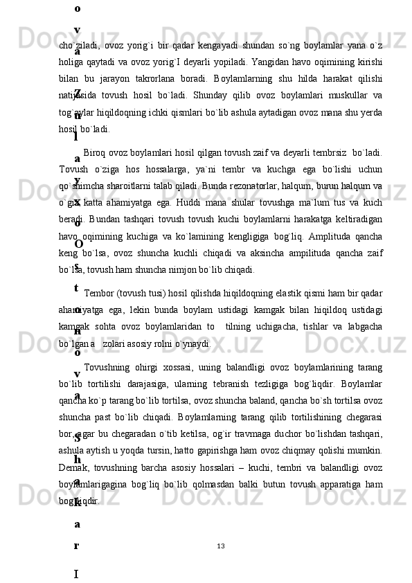 cho`ziladi,   ovoz   yorig`i   bir   qadar   kengayadi   shundan   so`ng   boylamlar   yana   o`z
holiga qaytadi  va ovoz yorig`I  deyarli  yopiladi. Yangidan havo oqimining kirishi
bilan   bu   jarayon   takrorlana   boradi.   Boylamlarning   shu   hilda   harakat   qilishi
natijasida   tovush   hosil   bo`ladi.   Shunday   qilib   ovoz   boylamlari   muskullar   va
tog`aylar hiqildoqning ichki qismlari bo`lib ashula aytadigan ovoz mana shu yerda
hosil bo`ladi.
Biroq ovoz boylamlari hosil qilgan tovush zaif va deyarli tembrsiz   bo`ladi.
Tovush   o`ziga   hos   hossalarga,   ya`ni   tembr   va   kuchga   ega   bo`lishi   uchun
qo`shimcha sharoitlarni talab qiladi. Bunda rezonatorlar, halqum, burun halqum va
o`giz   katta   ahamiyatga   ega.   Huddi   mana   shular   tovushga   ma`lum   tus   va   kuch
beradi.   Bundan   tashqari   tovush   tovush   kuchi   boylamlarni   harakatga   keltiradigan
havo   oqimining   kuchiga   va   ko`lamining   kengligiga   bog`liq.   Amplituda   qancha
keng   bo`lsa,   ovoz   shuncha   kuchli   chiqadi   va   aksincha   ampilituda   qancha   zaif
bo`lsa, tovush ham shuncha nimjon bo`lib chiqadi.
Tembor (tovush tusi) hosil qilishda hiqildoqning elastik qismi ham bir qadar
ahamiyatga   ega,   lekin   bunda   boylam   ustidagi   kamgak   bilan   hiqildoq   ustidagi
kamgak   sohta   ovoz   boylamlaridan   to     tilning   uchigacha,   tishlar   va   labgacha
bo`lgan a zolari asosiy rolni o`ynaydi.
Tovushning   ohirgi   х ossasi,   uning   balandligi   ovoz   boylamlarining   tarang
bo`lib   tortilishi   darajasiga,   ularning   tebranish   tezligiga   bog`liqdir.   Boylamlar
qancha ko`p tarang bo`lib tortilsa, ovoz shuncha baland, qancha bo`sh tortilsa ovoz
shuncha   past   bo`lib   chiqadi.   Boylamlarning   tarang   qilib   tortilishining   chegarasi
bor,   agar   bu   chegaradan   o`tib   ketilsa,   og`ir   travmaga   du с hor   bo`lishdan   tashqari,
ashula aytish u yoqda tursin, hatto gapirishga ham ovoz chiqmay qolishi mumkin.
Demak,   tovushning   barcha   asosiy   hossalari   –   kuchi,   tembri   va   balandligi   ovoz
boylamlarigagina   bog`liq   bo`lib   qolmasdan   balki   butun   tovush   apparatiga   ham
bog`liqdir.
136
.
 
J
o
‘
r
а
е
v
а
 
А
z
i
z
а
О
P
B
 
b
o
‘
l
i
m
i
d
а
n
:
А
ҳ
m
е
d
о
v
а
 
M
о
ҳ
i
g
u
l
B
о
b
о
n
а
z
а
r
о
v
а
 
N
а
f
i
s
а
N
а
b
i
е
v
а
 
Ҳ
а
n
i
f
а
S
а
y
d
u
l
l
а
е
v
а
 
Z
u
l
f
i
y
a
D
а
m
а
е
v
а
 
G
u
l
n
о
z
а
P
i
r
n
а
z
а
r
о
v
а
 
M
а
ҳ
k
а
m
I
I
.
А
k
u
s
h
е
r
l
i
k
 
c
h
а
қ
а
l
о
қ
l
а
r
 
b
o
‘
l
i
m
i
d
а
n
:
J
o
‘
r
а
е
v
а
 
S
h
о
ҳ
i
s
t
а
R
а
ҳ
m
а
t
о
v
а
 
X
u
r
s
h
i
d
а
S
о
ҳ
i
b
о
v
а
 
D
i
l
а
f
r
u
z
X
а
l
i
l
о
v
а
 
Z
u
l
а
y
ҳ
о
О
s
t
о
n
о
v
а
 
S
h
а
k
а
r
I
.
 
 
А
k
u
s
h
е
r
l
i
k
 
b
o
‘
l
i
m
i
d
а
n
:
B
о
z
о
r
о
v
а
 
G
u
l
n
о
r
а
Қ
u
r
b
о
n
о
v
а
 
B
i
b
i
s
о
r
а
P
i
r
n
а
z
а
r
о
v
а
 
L
а
y
l
о
C
h
о
r
i
е
v
а
 
S
h
о
ҳ
i
s
t
а
T
o
‘
l
а
е
v
а
 
D
i
l
s
о
r
а
I
.
 
А
k
u
s
h
е
r
l
i
k
 
c
h
а
қ
а
l
о
қ
l
а
r
 
b
o
‘
l
i
m
i
d
а
n
:
1
.
 
E
r
n
а
z
а
r
о
v
а
 
G
u
l
s
а
n
а
m
2
.
 
E
r
n
а
z
а
r
о
v
а
 
M
u
ҳ
а
b
b
а
t 