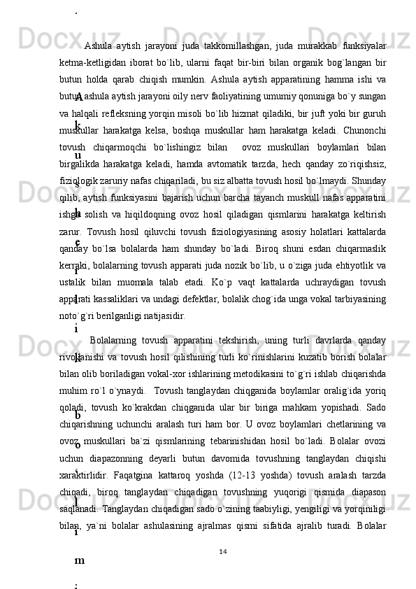 Ashula   aytish   jarayoni   juda   takkomillashgan,   juda   murakkab   funksiyalar
ketma-ketligidan   iborat   bo`lib,   ularni   faqat   bir-biri   bilan   organik   bog`langan   bir
butun   holda   qarab   chiqish   mumkin.   Ashula   aytish   apparatining   hamma   ishi   va
butun ashula aytish jarayoni oily nerv faoliyatining umumiy qonuniga bo`y sungan
va halqali refleksning yorqin misoli bo`lib hizmat qiladiki, bir juft yoki bir guruh
muskullar   harakatga   kelsa,   boshqa   muskullar   ham   harakatga   keladi.   Chunonchi
tovush   chiqarmoqchi   bo`lishingiz   bilan     ovoz   muskullari   boylamlari   bilan
birgalikda   harakatga   keladi,   hamda   avtomatik   tarzda,   hech   qanday   zo`riqishsiz,
fiziologik zaruriy nafas chiqariladi, bu siz albatta tovush hosil bo`lmaydi. Shunday
qilib,   aytish   funksiyasini   bajarish   uchun   barcha   tayanch   muskull   nafas   apparatini
ishga   solish   va   hiqildoqning   ovoz   hosil   qiladigan   qismlarini   harakatga   keltirish
zarur.   Tovush   hosil   qiluvchi   tovush   fiziologiyasining   asosiy   holatlari   kattalarda
qanday   bo`lsa   bolalarda   ham   shunday   bo`ladi.   Biroq   shuni   esdan   chiqarmaslik
kerraki, bolalarning tovush apparati  juda nozik bo`lib, u o`ziga juda ehtiyotlik va
ustalik   bilan   muomala   talab   etadi.   Ko`p   vaqt   kattalarda   uchraydigan   tovush
apparati kassaliklari va undagi defektlar, bolalik chog`ida unga vokal tarbiyasining
noto`g`ri berilganligi natijasidir.
  Bolalarning   tovush   apparatini   tekshirish,   uning   turli   davrlarda   qanday
rivojlanishi   va   tovush   hosil   qilishining   turli   ko`rinishlarini   kuzatib   borish   bolalar
bilan olib boriladigan vokal-xor ishlarining metodikasini to`g`ri ishlab chiqarishda
muhim   ro`l   o`ynaydi.     Tovush   tanglaydan   chiqganida   boylamlar   oralig`ida   yoriq
qoladi,   tovush   ko`krakdan   chiqganida   ular   bir   biriga   mahkam   yopishadi.   Sado
chiqarishning   uchunchi   aralash   turi   ham   bor.   U   ovoz   boylamlari   chetlarining   va
ovoz   muskullari   ba`zi   qismlarining   tebarinishidan   hosil   bo`ladi.   Bolalar   ovozi
uchun   diapazonning   deyarli   butun   davomida   tovushning   tanglaydan   chiqishi
xaraktirlidir.   Faqatgina   kattaroq   yoshda   (12-13   yoshda)   tovush   aralash   tarzda
chiqadi,   biroq   tanglaydan   chiqadigan   tovushning   yuqorigi   qismida   diapason
saqlanadi. Tanglaydan chiqadigan sado o`zining taabiyligi, yengiligi va yorqiniligi
bilan,   ya`ni   bolalar   ashulasining   ajralmas   qismi   sifatida   ajralib   turadi.   Bolalar
146
.
 
J
o
‘
r
а
е
v
а
 
А
z
i
z
а
О
P
B
 
b
o
‘
l
i
m
i
d
а
n
:
А
ҳ
m
е
d
о
v
а
 
M
о
ҳ
i
g
u
l
B
о
b
о
n
а
z
а
r
о
v
а
 
N
а
f
i
s
а
N
а
b
i
е
v
а
 
Ҳ
а
n
i
f
а
S
а
y
d
u
l
l
а
е
v
а
 
Z
u
l
f
i
y
a
D
а
m
а
е
v
а
 
G
u
l
n
о
z
а
P
i
r
n
а
z
а
r
о
v
а
 
M
а
ҳ
k
а
m
I
I
.
А
k
u
s
h
е
r
l
i
k
 
c
h
а
қ
а
l
о
қ
l
а
r
 
b
o
‘
l
i
m
i
d
а
n
:
J
o
‘
r
а
е
v
а
 
S
h
о
ҳ
i
s
t
а
R
а
ҳ
m
а
t
о
v
а
 
X
u
r
s
h
i
d
а
S
о
ҳ
i
b
о
v
а
 
D
i
l
а
f
r
u
z
X
а
l
i
l
о
v
а
 
Z
u
l
а
y
ҳ
о
О
s
t
о
n
о
v
а
 
S
h
а
k
а
r
I
.
 
 
А
k
u
s
h
е
r
l
i
k
 
b
o
‘
l
i
m
i
d
а
n
:
B
о
z
о
r
о
v
а
 
G
u
l
n
о
r
а
Қ
u
r
b
о
n
о
v
а
 
B
i
b
i
s
о
r
а
P
i
r
n
а
z
а
r
о
v
а
 
L
а
y
l
о
C
h
о
r
i
е
v
а
 
S
h
о
ҳ
i
s
t
а
T
o
‘
l
а
е
v
а
 
D
i
l
s
о
r
а
I
.
 
А
k
u
s
h
е
r
l
i
k
 
c
h
а
қ
а
l
о
қ
l
а
r
 
b
o
‘
l
i
m
i
d
а
n
:
1
.
 
E
r
n
а
z
а
r
о
v
а
 
G
u
l
s
а
n
а
m
2
.
 
E
r
n
а
z
а
r
о
v
а
 
M
u
ҳ
а
b
b
а
t 