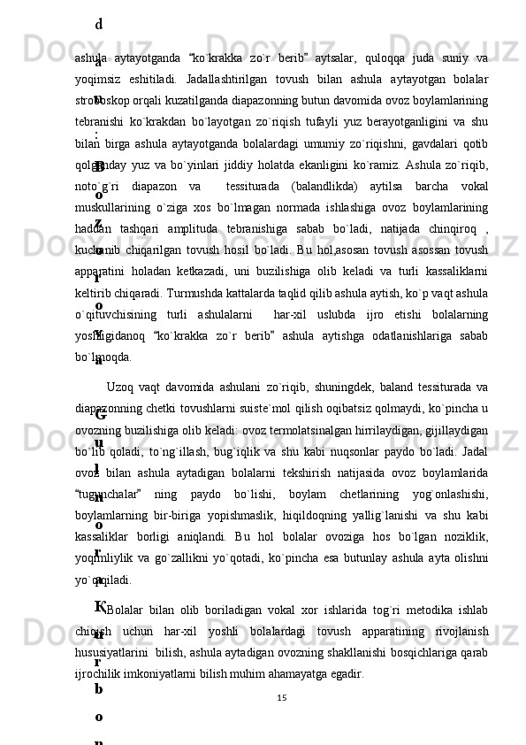 ashula   aytayotganda   ko`krakka   zo`r   berib   aytsalar,   quloqqa   juda   suniy   va 
yoqimsiz   eshitiladi.   Jadallashtirilgan   tovush   bilan   ashula   aytayotgan   bolalar
stroboskop orqali kuzatilganda diapazonning butun davomida ovoz boylamlarining
tebranishi   ko`krakdan   bo`layotgan   zo`riqish   tufayli   yuz   berayotganligini   va   shu
bilan   birga   ashula   aytayotganda   bolalardagi   umumiy   zo`riqishni,   gavdalari   qotib
qolganday   yuz   va   bo`yinlari   jiddiy   holatda   ekanligini   ko`ramiz.   Ashula   zo`riqib,
noto`g`ri   diapazon   va     tessiturada   (balandlikda)   aytilsa   barcha   vokal
muskullarining   o`ziga   xos   bo`lmagan   normada   ishlashiga   ovoz   boylamlarining
haddan   tashqari   amplituda   tebranishiga   sabab   bo`ladi,   natijada   chinqiroq   ,
kuchanib   chiqarilgan   tovush   hosil   bo`ladi.   Bu   hol,asosan   tovush   asossan   tovush
apparatini   holadan   ketkazadi,   uni   buzilishiga   olib   keladi   va   turli   kassaliklarni
keltirib chiqaradi. Turmushda kattalarda taqlid qilib ashula aytish, ko`p vaqt ashula
o`qituvchisining   turli   ashulalarni     har-xil   uslubda   ijro   etishi   bolalarning
yoshligidanoq   ko`krakka   zo`r   berib   ashula   aytishga   odatlanishlariga   sabab	
 
bo`lmoqda. 
Uzoq   vaqt   davomida   ashulani   zo`riqib,   shuningdek,   baland   tessiturada   va
diapazonning chetki tovushlarni suiste`mol qilish oqibatsiz qolmaydi, ko`pincha u
ovozning buzilishiga olib keladi: ovoz termolatsinalgan hirrilaydigan, gijillaydigan
bo`lib   qoladi,   to`ng`illash,   bug`iqlik   va   shu   kabi   nuqsonlar   paydo   bo`ladi.   Jadal
ovoz   bilan   ashula   aytadigan   bolalarni   tekshirish   natijasida   ovoz   boylamlarida
tugunchalar   ning   paydo   bo`lishi,   boylam   chetlarining   yog`onlashishi,	
 
boylamlarning   bir-biriga   yopishmaslik,   hiqildoqning   yallig`lanishi   va   shu   kabi
kassaliklar   borligi   aniqlandi.   Bu   hol   bolalar   ovoziga   hos   bo`lgan   noziklik,
yoqimliylik   va   go`zallikni   yo`qotadi,   ko`pincha   esa   butunlay   ashula   ayta   olishni
yo`q qiladi.
Bolalar   bilan   olib   boriladigan   vokal   xor   ishlarida   tog`ri   metodika   ishlab
chiqish   uchun   har-xil   yoshli   bolalardagi   tovush   apparatining   rivojlanish
hususiyatlarini   bilish, ashula aytadigan ovozning shakllanishi bosqichlariga qarab
ijrochilik imkoniyatlarni bilish muhim ahamayatga egadir. 
156
.
 
J
o
‘
r
а
е
v
а
 
А
z
i
z
а
О
P
B
 
b
o
‘
l
i
m
i
d
а
n
:
А
ҳ
m
е
d
о
v
а
 
M
о
ҳ
i
g
u
l
B
о
b
о
n
а
z
а
r
о
v
а
 
N
а
f
i
s
а
N
а
b
i
е
v
а
 
Ҳ
а
n
i
f
а
S
а
y
d
u
l
l
а
е
v
а
 
Z
u
l
f
i
y
a
D
а
m
а
е
v
а
 
G
u
l
n
о
z
а
P
i
r
n
а
z
а
r
о
v
а
 
M
а
ҳ
k
а
m
I
I
.
А
k
u
s
h
е
r
l
i
k
 
c
h
а
қ
а
l
о
қ
l
а
r
 
b
o
‘
l
i
m
i
d
а
n
:
J
o
‘
r
а
е
v
а
 
S
h
о
ҳ
i
s
t
а
R
а
ҳ
m
а
t
о
v
а
 
X
u
r
s
h
i
d
а
S
о
ҳ
i
b
о
v
а
 
D
i
l
а
f
r
u
z
X
а
l
i
l
о
v
а
 
Z
u
l
а
y
ҳ
о
О
s
t
о
n
о
v
а
 
S
h
а
k
а
r
I
.
 
 
А
k
u
s
h
е
r
l
i
k
 
b
o
‘
l
i
m
i
d
а
n
:
B
о
z
о
r
о
v
а
 
G
u
l
n
о
r
а
Қ
u
r
b
о
n
о
v
а
 
B
i
b
i
s
о
r
а
P
i
r
n
а
z
а
r
о
v
а
 
L
а
y
l
о
C
h
о
r
i
е
v
а
 
S
h
о
ҳ
i
s
t
а
T
o
‘
l
а
е
v
а
 
D
i
l
s
о
r
а
I
.
 
А
k
u
s
h
е
r
l
i
k
 
c
h
а
қ
а
l
о
қ
l
а
r
 
b
o
‘
l
i
m
i
d
а
n
:
1
.
 
E
r
n
а
z
а
r
о
v
а
 
G
u
l
s
а
n
а
m
2
.
 
E
r
n
а
z
а
r
о
v
а
 
M
u
ҳ
а
b
b
а
t 
