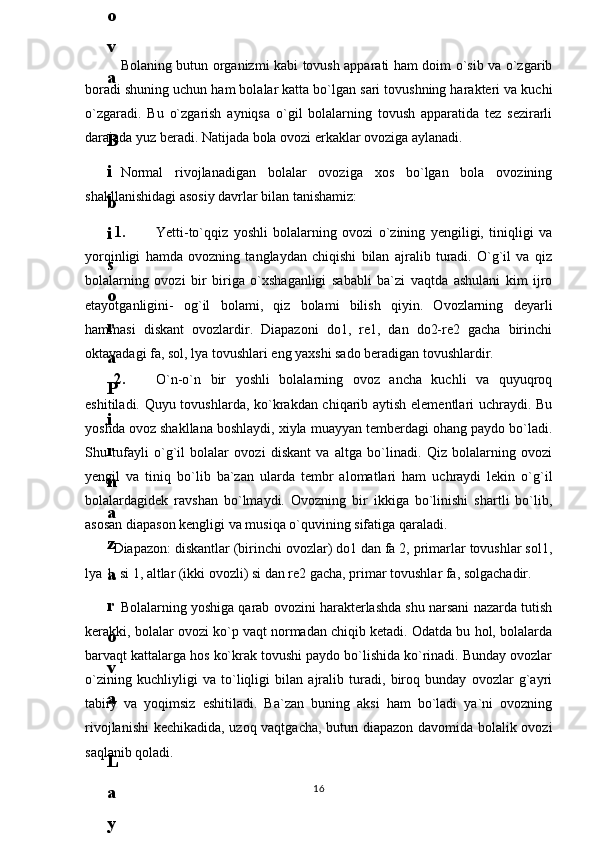 Bolaning butun organizmi kabi tovush apparati ham doim o`sib va o`zgarib
boradi shuning uchun ham bolalar katta bo`lgan sari tovushning harakteri va kuchi
o`zgaradi.   Bu   o`zgarish   ayniqsa   o`gil   bolalarning   tovush   apparatida   tez   sezirarli
darajada yuz beradi. Natijada bola ovozi erkaklar ovoziga aylanadi.
Normal   rivojlanadigan   bolalar   ovoziga   xos   bo`lgan   bola   ovozining
shakllanishidagi asosiy davrlar bilan tanishamiz: 
1. Yetti-to`qqiz   yoshli   bolalarning   ovozi   o`zining   yengiligi,   tiniqligi   va
yorqinligi   hamda   ovozning   tanglaydan   chiqishi   bilan   ajralib   turadi.   O`g`il   va   qiz
bolalarning   ovozi   bir   biriga   o`xshaganligi   sababli   ba`zi   vaqtda   ashulani   kim   ijro
etayotganligini-   og`il   bolami,   qiz   bolami   bilish   qiyin.   Ovozlarning   deyarli
hammasi   diskant   ovozlardir.   Diapazoni   do1,   re1,   dan   do2-re2   gacha   birinchi
oktavadagi fa, sol, lya tovushlari eng yaxshi sado beradigan tovushlardir.
2. O`n-o`n   bir   yoshli   bolalarning   ovoz   ancha   kuchli   va   quyuqroq
eshitiladi. Quyu tovushlarda, ko`krakdan chiqarib aytish elementlari uchraydi. Bu
yoshda ovoz shakllana boshlaydi, xiyla muayyan temberdagi ohang paydo bo`ladi.
Shu   tufayli   o`g`il   bolalar   ovozi   diskant   va   altga   bo`linadi.   Qiz   bolalarning   ovozi
yengil   va   tiniq   bo`lib   ba`zan   ularda   tembr   alomatlari   ham   uchraydi   lekin   o`g`il
bolalardagidek   ravshan   bo`lmaydi.   Ovozning   bir   ikkiga   bo`linishi   shartli   bo`lib,
asosan diapason kengligi va musiqa o`quvining sifatiga qaraladi. 
Diapazon: diskantlar (birinchi ovozlar) do1 dan fa 2, primarlar tovushlar sol1,
lya 1, si 1, altlar (ikki ovozli) si dan re2 gacha, primar tovushlar fa, solgachadir. 
Bolalarning yoshiga qarab ovozini harakterlashda shu narsani nazarda tutish
kerakki, bolalar ovozi ko`p vaqt normadan chiqib ketadi. Odatda bu hol, bolalarda
barvaqt kattalarga hos ko`krak tovushi paydo bo`lishida ko`rinadi. Bunday ovozlar
o`zining   kuchliyligi   va   to`liqligi   bilan   ajralib   turadi,   biroq   bunday   ovozlar   g`ayri
tabiiy   va   yoqimsiz   eshitiladi.   Ba`zan   buning   aksi   ham   bo`ladi   ya`ni   ovozning
rivojlanishi  kechikadida, uzoq vaqtgacha, butun diapazon davomida bolalik ovozi
saqlanib qoladi.
166
.
 
J
o
‘
r
а
е
v
а
 
А
z
i
z
а
О
P
B
 
b
o
‘
l
i
m
i
d
а
n
:
А
ҳ
m
е
d
о
v
а
 
M
о
ҳ
i
g
u
l
B
о
b
о
n
а
z
а
r
о
v
а
 
N
а
f
i
s
а
N
а
b
i
е
v
а
 
Ҳ
а
n
i
f
а
S
а
y
d
u
l
l
а
е
v
а
 
Z
u
l
f
i
y
a
D
а
m
а
е
v
а
 
G
u
l
n
о
z
а
P
i
r
n
а
z
а
r
о
v
а
 
M
а
ҳ
k
а
m
I
I
.
А
k
u
s
h
е
r
l
i
k
 
c
h
а
қ
а
l
о
қ
l
а
r
 
b
o
‘
l
i
m
i
d
а
n
:
J
o
‘
r
а
е
v
а
 
S
h
о
ҳ
i
s
t
а
R
а
ҳ
m
а
t
о
v
а
 
X
u
r
s
h
i
d
а
S
о
ҳ
i
b
о
v
а
 
D
i
l
а
f
r
u
z
X
а
l
i
l
о
v
а
 
Z
u
l
а
y
ҳ
о
О
s
t
о
n
о
v
а
 
S
h
а
k
а
r
I
.
 
 
А
k
u
s
h
е
r
l
i
k
 
b
o
‘
l
i
m
i
d
а
n
:
B
о
z
о
r
о
v
а
 
G
u
l
n
о
r
а
Қ
u
r
b
о
n
о
v
а
 
B
i
b
i
s
о
r
а
P
i
r
n
а
z
а
r
о
v
а
 
L
а
y
l
о
C
h
о
r
i
е
v
а
 
S
h
о
ҳ
i
s
t
а
T
o
‘
l
а
е
v
а
 
D
i
l
s
о
r
а
I
.
 
А
k
u
s
h
е
r
l
i
k
 
c
h
а
қ
а
l
о
қ
l
а
r
 
b
o
‘
l
i
m
i
d
а
n
:
1
.
 
E
r
n
а
z
а
r
о
v
а
 
G
u
l
s
а
n
а
m
2
.
 
E
r
n
а
z
а
r
о
v
а
 
M
u
ҳ
а
b
b
а
t 